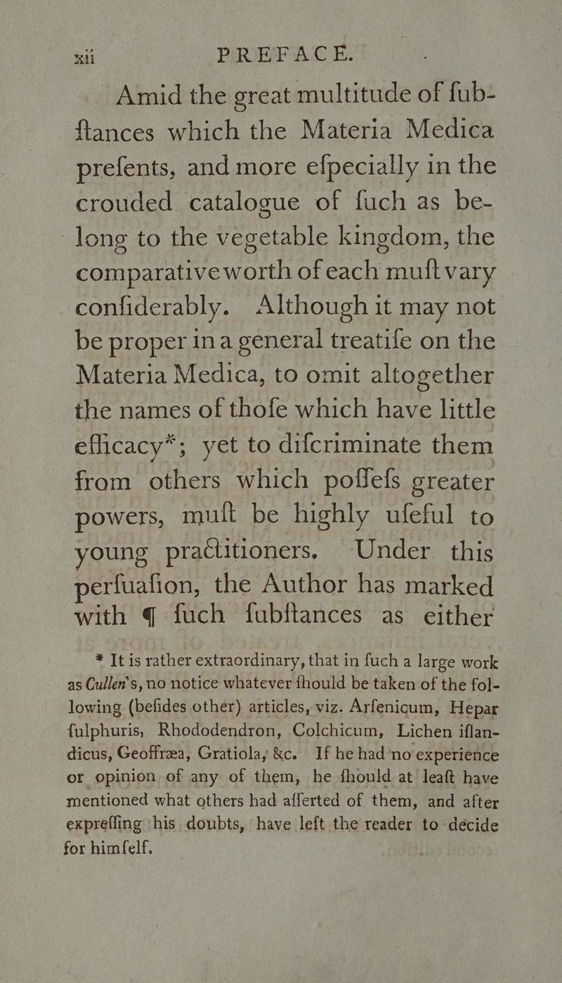 Amid the great multitude of fub- {tances which the Materia Medica prefents, and more efpecially in the crouded catalogue of fuch as be- long to the vegetable kingdom, the comparative worth of each muit vary confiderably. Although it may not. be proper ina general treatife on the Materia Medica, to omit altogether the names of thofe which have little efficacy’; yet to difcriminate them from others which poflefs greater powers, mult be highly ufeful to young practitioners. Under this perfuafion, the Author has marked with q fuch fubftances as either * Iti is rather extraordinary, that in fuch a large otk as Cullen's, no notice whatever fhould be taken of the fol- lowing (befides other) articles, viz. Arfenigum, Hepar fulphuris, Rhododendron, Colchicum, Lichen iflan- dicus, Geoffrea, Gratiolay &c. If he had’no experience or opinion of any of them, he fhould at leaft have mentioned what others had afferted of them, and after exprefling ‘his doubts, have left the reader to decide for himfelf.