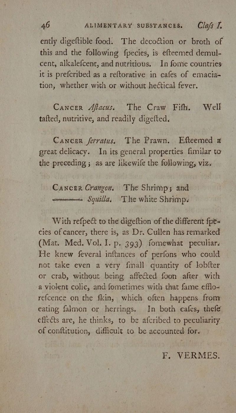 ently digeftible food. The decoétion or broth of this and the following fpecies, is efteemed demul- cent, alkalefcent, and nutritious. In fome countries it is prefcribed as a reftorative in cafes of emacta- tion, whether with or without hectical fever. Cancer Affacus, The Craw Fifth, Well tafted, nutritive, and readily digefted. Cancer ferratus. The Prawn. Efteemed a great delicacy. In its general properties fimilar to the preceding ; as are likewife the following, viz. Cancer Crangon, The Shrimp; and ais Sydilla, The white Shrimp. With refpect to the digeftion of the different fpe- cles of cancer, there is, as Dr. Cullen has remarked (Mat. Med. Vol. I. p. 393) fomewhat peculiar. He knew feveral inftances of perfons who could not take even a very fmall quantity of lobfter or crab, without being affected foon after with a violent colic, and fometimes with that fame efflo- refcence on the fkin, which often happens from eating falmon or herrings. In both cafes, thefe effects are, he thinks, to be afcribed to peculiarity. of conftitution, difficult to be accounted: for. F, VERMES.