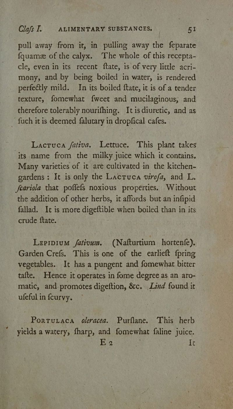 pull away from it, in pulling away the feparate fquame of the calyx. The whole of this recepta- cle, even in its recent ftate, is of very little acri- mony, and by being boiled in water, is rendered perfectly mild. In its boiled ftate, it is of a tender texture, fomewhat fweet and mucilaginous, and therefore tolerably nourifhing. Itis diuretic, and as ~ fuch it is deemed falutary in dropfical cafes. Lactuca /ativa. Lettuce. This plant takes its name from the milky juice which it contains. Many varieties of it are cultivated in the kitchen- gardens: it is only the Lactuca virofa, and L. feariola that poffefs noxious properties. Without the addition of other herbs, it affords but an infipid fallad. It is more digeftible when boiled than in its crude ftate. Lepipium /ativuin. (Nafturtium hortenfe). Garden Crefs. This is one of the earlieft fpring vegetables. It has a pungent and fomewhat bitter tafte. Hence it operates in fome degree as an aro- | matic, and promotes digeftion, &amp;c. Lind found it ufeful in fcurvy. Porturaca oleracea. Purflane. This herb yields a watery, fharp, and fomewhat faline juice. | Ea . It
