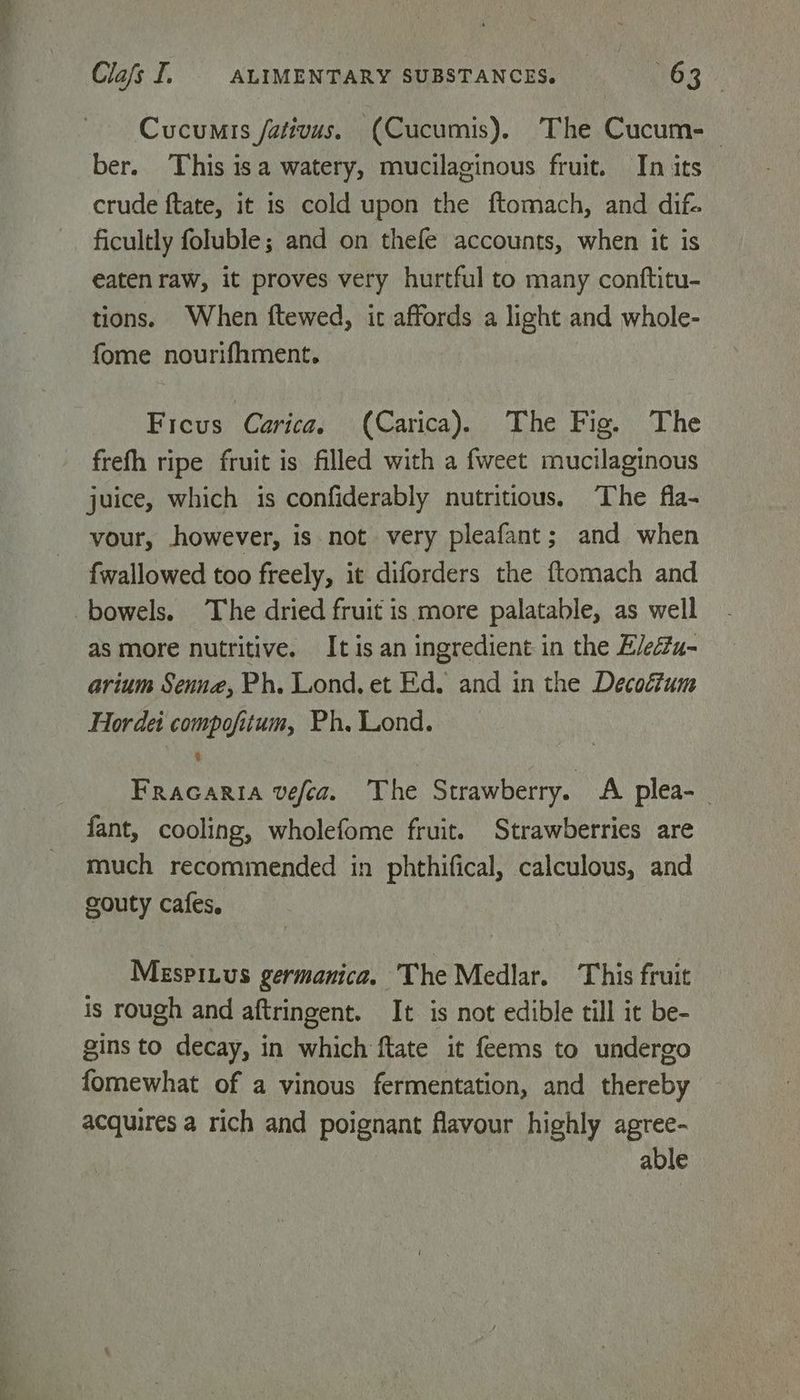 Cucumis /ativus. (Cucumis). The Cucum- ber. This isa watery, mucilaginous fruit. In its — crude ftate, it is cold upon the ftomach, and dif. ficultly foluble; and on thefe accounts, when it is eaten raw, it proves very hurtful to many conftitu- tions. When ftewed, it affords a light and whole- fome nourifhment. Ficus Carica. (Carica). The Fig. The frefh ripe fruit is filled with a fweet mucilaginous juice, which is confiderably nutritious. The fla- vour, however, is not very pleafant; and when fwallowed too freely, it diforders the ftomach and as more nutritive. It is an ingredient in the E/edtu- arium Senne, Ph. Lond, et Ed. and in the Decoétum Hordei compofitum, Ph. Lond. Fracaria vefea. The Strawberry. A plea-_ fant, cooling, wholefome fruit. Strawberries are much recommended in phthifical, calculous, and gouty cafes. Mespinus germanica. The Medlar. This fruit is rough and aftringent. It is not edible till it be- gins to decay, in which ftate it feems to undergo fomewhat of a vinous fermentation, and thereby acquires a rich and poignant flavour highly agree- able