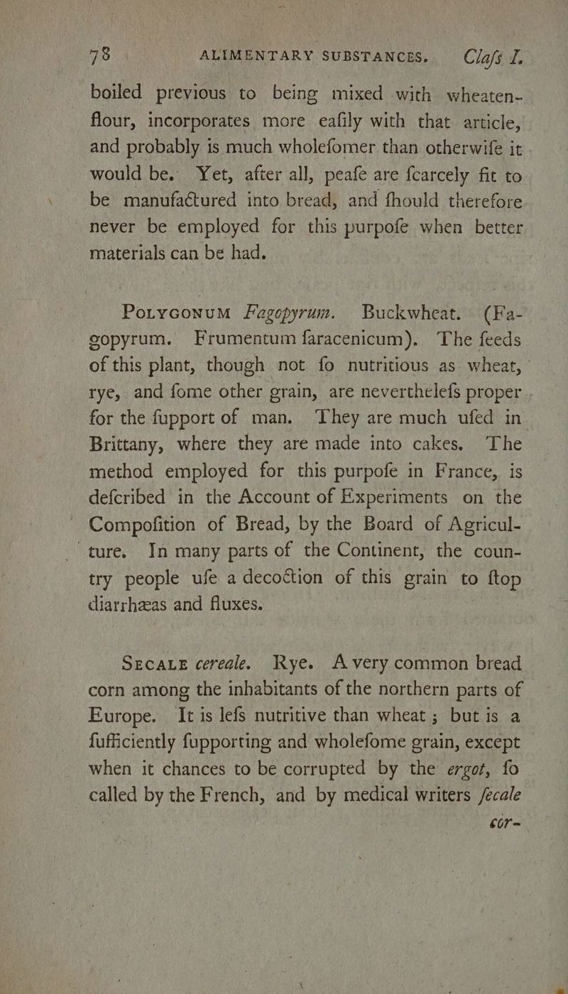 boiled previous to being mixed with wheaten- - flour, incorporates. more eafily with that article, and probably is much wholefomer than otherwife it would be. Yet, after all, peafe are {carcely fit to be manufactured into bread, and fhould therefore never be employed for this purpofe when better materials can be had. Poryconum Fagopyrum. Buckwheat. (Fa- copyrum. Frumentum faracenicum). The feeds of this plant, though not fo nutritious as. wheat, rye, and fome other grain, are neverthelefs proper . for the fupport of man. They are much ufed in Brittany, where they are made into cakes. The method employed for this purpofe in France, is defcribed in the Account of Experiments on the Compofition of Bread, by the Board of Agricul- ture. In many parts of the Continent, the coun- try people ufe a decoction of this grain to 2 Nap diarrheeas and fluxes. SECALE cereale. Rye. Avery common bread corn among the inhabitants of the northern parts of Europe. It is lefs nutritive than wheat ; but is a fuficiently fupporting and wholefome grain, except when it chances to be corrupted by the ergot, fo called by the French, and by medical writers /ecale cor-