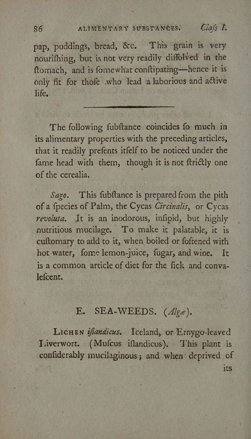 pap, puddings, bread, &c. This grain is very nourifhing, but is not very readily diffolved in the ftomach, and is fomewhat conftipating—hence it is only fit for thofe who lead a laborious and active life. . a I The following fubftance coincides fo much in its alimentary properties with the preceding articles, that it readily prefents itfelf to be noticed under the fame head with them, though it is not ftri@tly one of the cerealia. Sago. ‘This fubftance is prepared from the pith of a fpecies of Palm, the Cycas Circinalis, or Cycas revoluta. It is an inodorous, infipid, but highly nutritious mucilage. To make it palatable, it is cuftomary to add to it, when boiled or foftened with hot water, fome lemon-juice, fugar, and wine. It is a common article of diet for the fick and conva- lefcent. E, SEA-WEEDS. (Ace). LicueEn sfandicus. Iceland, or Ernygo-leaved ~ Viiverwort. (Mufcus iflandicus). This plant is confiderably mucilaginous ; and when’ deprived of its