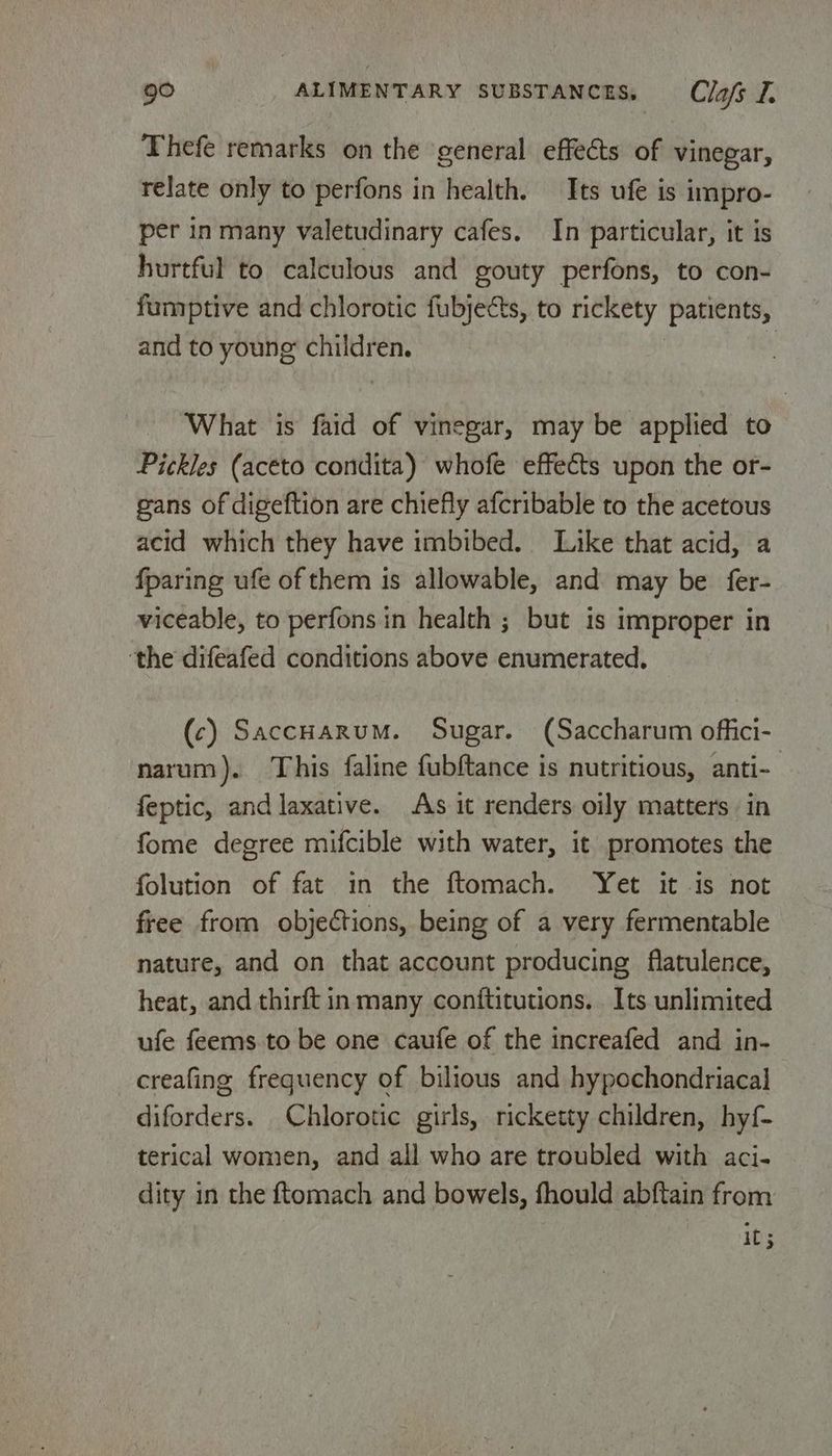 Thefe remarks on the general effects of vinegar, relate only to perfons in health. Its ufe is impro- per in many valetudinary cafes. In particular, it is hurtful to calculous and gouty perfons, to con- fumptive and chlorotic fubjects, to rickety patients, and to young children. | What is faid of vinegar, may be applied to Pickles (aceto condita) whofe effects upon the or- gans of digeftion are chiefly afcribable to the acetous acid which they have imbibed. Like that acid, a fparing ufe of them is allowable, and may be fer- viceable, to perfons in health ; but is improper in ‘the difeafed conditions above enumerated. (c) SaccHarum. Sugar. (Saccharum offici- narum). This faline fubftance is nutritious, anti- feptic, and laxative. As it renders oily matters in fome degree mifcible with water, it promotes the folution of fat in the ftomach. Yet it is not free from objections, being of a very fermentable nature, and on that account producing flatulence, heat, and thirft in many conftitutions. Its unlimited ufe feems to be one caufe of the increafed and in- creafing frequency of bilious and hypochondriacal diforders. Chlorotic girls, ricketty children, hyf- terical women, and all who are troubled with aci- dity in the ftomach and bowels, fhould abftain from C5