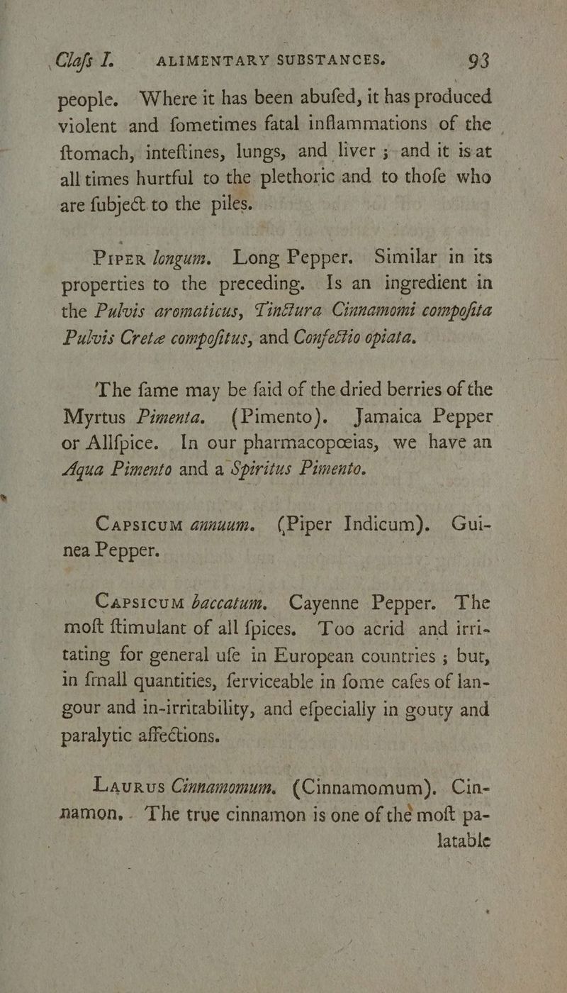 people. Where it has been abufed, it has produced violent and fometimes fatal inflammations of the ftomach, inteftines, lungs, and liver ;~ and it isat all times hurtful to the plethoric and to thofe who are fubject to the piles. Prrer longum. Long Pepper. Similar in its properties to the preceding. Is an ingredient in the Pulvis aromaticus, Tinfura Cinnamomi compofita Pulvis Crete compofitus, and Conjettio opiata. The fame may be faid of the dried berries of the Myrtus Pimenta. (Pimento). Jamaica Pepper or Allfpice. In our pharmacopoeias, we have an Aqua Pimento and a Spiritus Pimento. Capsicum amauum. (Piper Indicum). Gui- nea Pepper. : Capsicum baccatum. Cayenne Pepper. The moft ftimulant of all {pices. Too acrid and irri- tating for general ufe in European countries ; but, in frnall quantities, ferviceable in fome cafes of lan- gour and in-irritability, and efpecially in gouty and paralytic affections. Laurus Cinnamomum, (Cinnamomum),. Cin- namon,. The true cinnamon is one of thé moft pa- latable