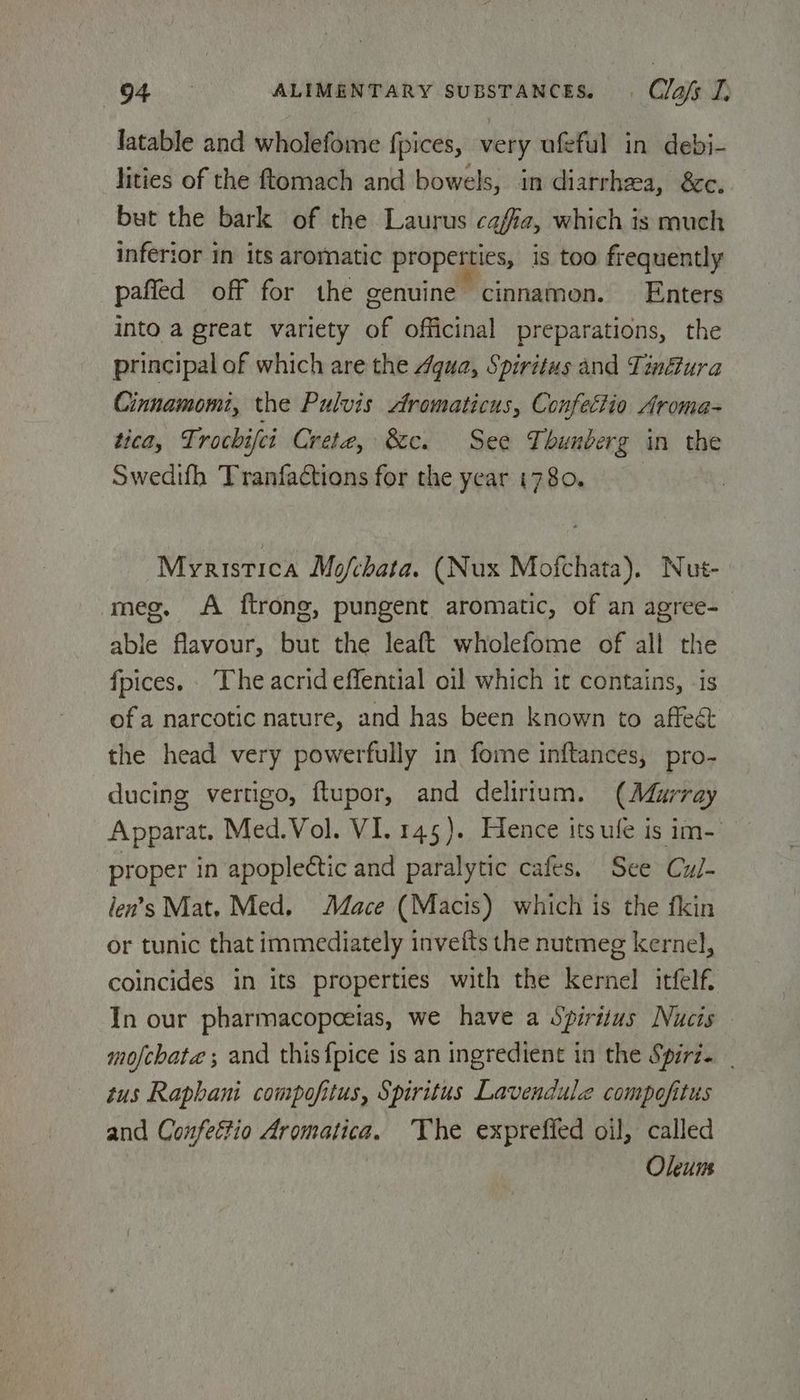 latable and wholefome fpices, very ufeful in debi- lities of the ftomach and bowels, in diarrhea, &amp;€c. but the bark of the Laurus cafe, which is much inferior in its aromatic properties, is too frequently pafled off for the genuine cinnamon. Enters into a great variety of officinal preparations, the principal of which are the Agua, Spiritus and Tin@ura Cinnamomi, the Pulvis Aromaticus, Confectio Aroma- tica, Ti rochifci Crete, &amp;e. See Thunberg in the Swedifh Tranfactions for the year 1780. | Myristica Mo/chata. (Nux Mofchata). Nut- meg. A ftrong, pungent aromatic, of an agree- able flavour, but the leaft wholefome of all the fpices. ‘The acrideffential oil which it contains, -is of a narcotic nature, and has been known to affeét the head very powerfully in fome inftances, pro- ducing vertigo, ftupor, and delirium. (Murray Apparat. Med.Vol. VI. 145). Hence its ufe is im- proper in apoplectic and paralytic cafes. See Cu/- len’s Mat, Med. Mace (Macis) which is the fkin or tunic that immediately invefts the nutmeg kernel, coincides in its properties with the kernel itfelf. In our pharmacopoeias, we have a Spiritus Nucis mofchate ; and this {pice is an ingredient in the Spiri. tus Raphani compofitus, Spiritus Lavendule compofitus and Confettio dromatica. ‘The expreffed oil, called Oleuns