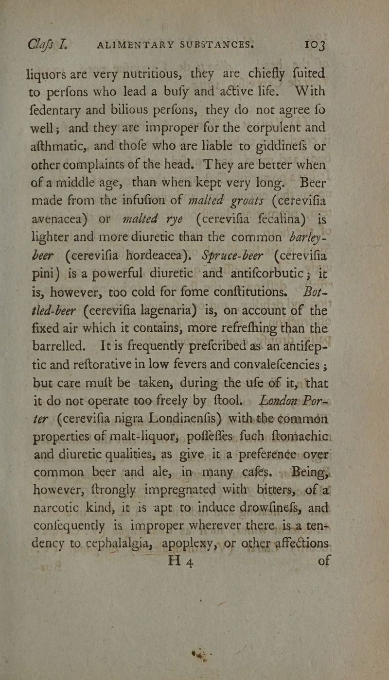 liquors are very nutritious, they are chiefly fuited to perfons who lead a bufy and active life. With fedentary and bilious perfons, they do not agree fo well; and they are improper for the corpulent and afthmatic,, and thofe who are liable to giddinefs or other complaints of the head. They are better when of amiddle age, than when kept very long. Beer made from the infufion of malted groats (cerevifia avenacea) or malted rye (cerevifia fecalina) is lighter and more diuretic than the common Jdarley- beer (cerevifia hordeacea). Spruce-beer (cerevifia pini) is a powerful diuretic and antifcorbutic ; it is, however, too cold for fome conftitutions. Bor- tled-beer (cerevifia lagenaria) is, on account of the fixed air which it contains, more refrefhing than the barrelled. It is frequently prefcribed as. an antifep- tic and reftorative in low fevers and convalefcencies ; but care muft be taken, during the ufe of it, that it do not operate too freely by ftool. . Londow Por- - ter (cerevifia nigra Londinenfis) withthe conmen properties! of malt-liquor, pofleffes. fuch, ftomachic: and diuretic qualities, as give it a preference: over common, beer and ale, in .many. cafés. ») Being, however, ftrongly impregnated with: bitters, .. of ‘a’ narcotic kind, it is apt to: induce drowdinefs, and confeguently is improper wherever there, is.a ten- dency to. cephalalgia, apoplexy, or other affections, - ee ee 4. of