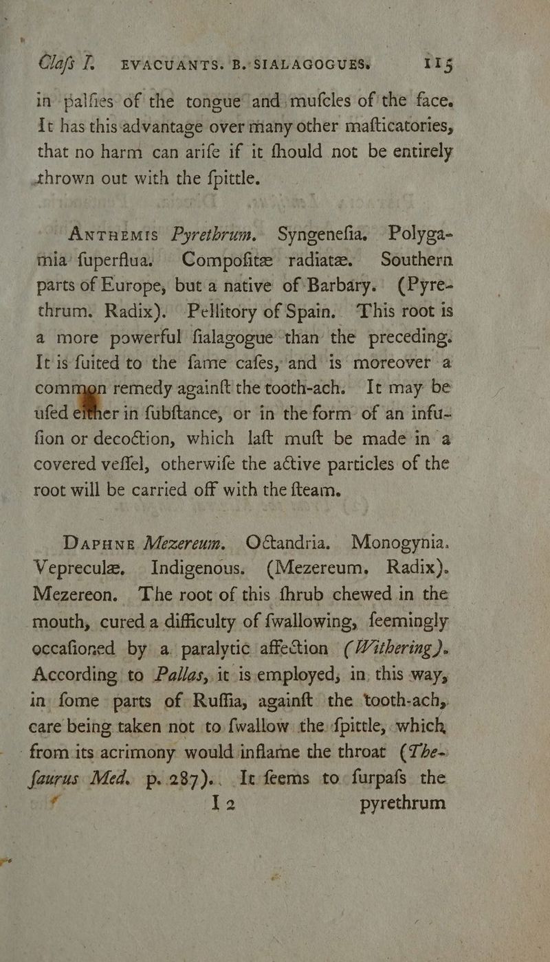 in palfies of'the tongue and) mufcles of the face. It has this advantage over many other mafticatories, that no harm can arife if it fhould not be entirely thrown out with the fpittle. Antuemis Pyretbrum. Syngenefia. Polyga- mia’ fuperflua. Compofite radiate. Southern parts of Europe, but a native of Barbary. (Pyre- thrum. Radix). Pellitory of Spain. This root is a more powerful fialagogue’ than the preceding: It is fuited to the fame cafes, and 1s’: moreover a com remedy again{t the tooth-ach. It may be ufed either in fubftance, or in the form: of an infu- fion or decoction, which laft muft be made'in a covered veffel, otherwife the active particles of the root will be carried off with the fteam. Dapune Mezereum. Otandria. Monogynia. Vepreculz, Indigenous. (Mezereum, Radix). Mezereon. The root of this fhrub chewed in the mouth, cured a difficulty of fwallowing, feemingly occafioned by a. paralytic affection (Withering). According to Pallas, it isiemployed; in; this way, in fome parts of Ruffia, againft the tooth-ach,. care being taken not to fwallow the. fpittle, which, - from its acrimony would inflame the throat (The- faurus Med. p..287).. It feems to: furpafs the f hod Wea pyrethrum