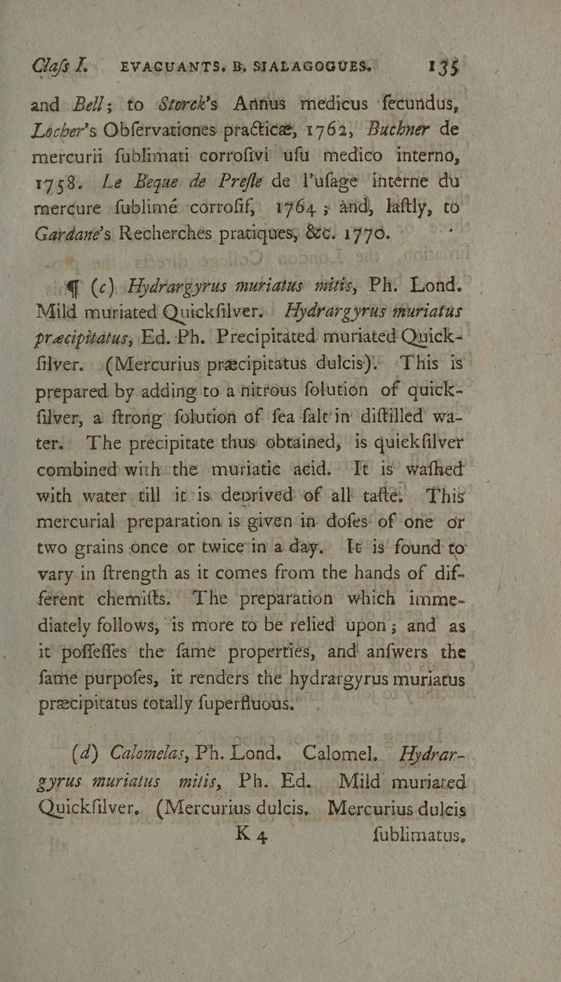 and Bell; to Storck’s Annus medicus fecundus, Locher’s Obfervationes practica, 1762, Buchner de — mercurii fublimati corrofivi ufu medico interno, 1768. Le Begue de Prefle de Vufage interne du mercure fublimé ‘corrofif, 1764 ; and, laftly, to Gardane’s Recherches Sapesigs 8G. 1770. © | (c) Hiydrantlgiids 2 muriatus mitis, Ph. Lond. Mild muriated Quickfilver.. Hydrargyrus muriatus: pracipitatus, Ed. Ph. Precipitated muriated Quick- filver. .(Mercurius pracipitatus dulcis). ‘This is’ prepared by adding to a nitrous folution of quick- filver, a ftrong folution of fea falt‘in’ diftilled wa- ter. The precipitate thus obtained, is quickfilver combined with the muriatic acid. Tt is wafhed with water till itis deprived of all tafte, This mercurial preparation is given in dofes‘ of one or two grains once or twice'in aday, Tt is’ found to vary in ftrength as it comes from the hands of dif- ferent chemifts. The preparation which imme- diately follows, 1s more to be relied upon; and as it poffefies the fame properties, and anfwers the fame purpofes, it renders the hydrargyrus muriatus praecipitatus totally fuperfluous.’ (2) Calomelas, Ph. Lond, Calomel. Hydrar- gyrus muriaius mitis, Ph. Ed. Mild muriated Quickfilver, (Mercurius dulcis, Mercurius dulcis K 4 fublimatus,