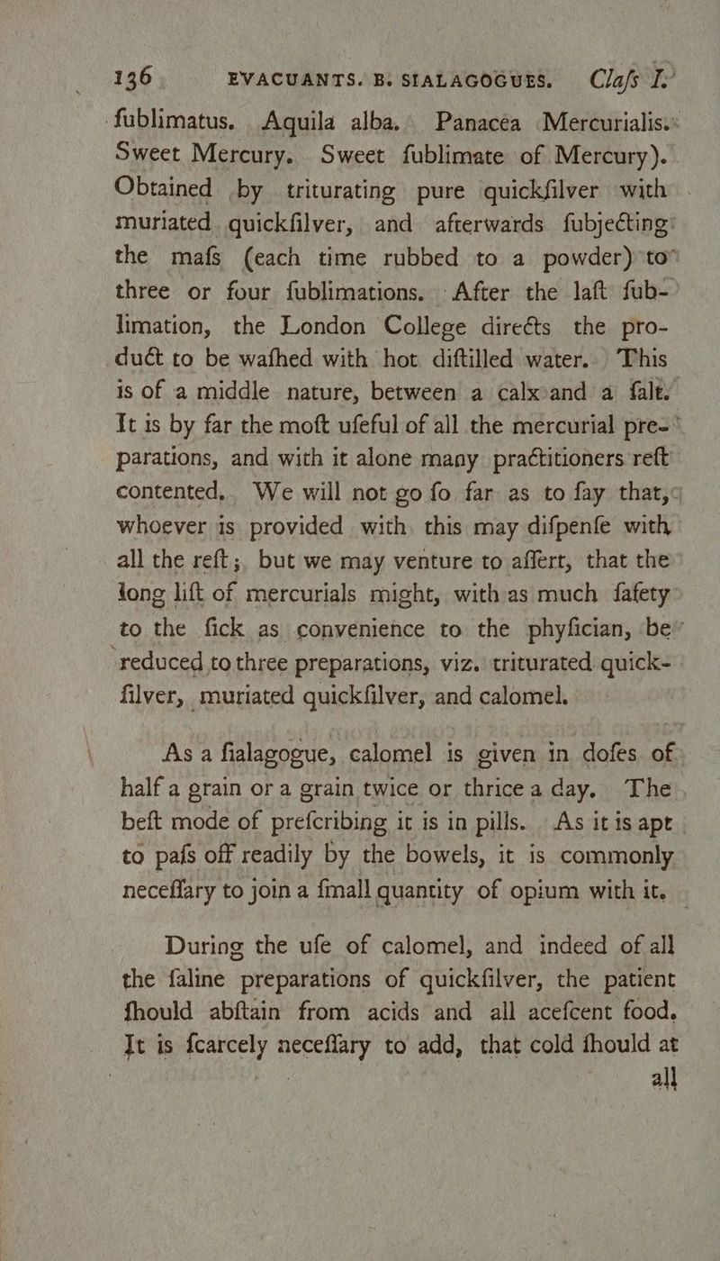 fublimatus. Aquila alba. Panacéa Mercurialis.: Sweet Mercury. Sweet fublimate of Mercury). Obtained by triturating pure quickfilver with muriated. quickfilver, and afterwards fubjeéting: the mafs (each time rubbed to a powder) to” three or four fublimations. After the laft fub- limation, the London College dire€ts the pro- duct to be wafhed with hot diftilled water.. This is of a middle nature, between a calxoand a falt. It is by far the moft ufeful of all the mercurial pre- parations, and with it alone many practitioners reft contented.. We will not go fo far as to fay that, whoever is provided with. this may difpenfe with all the reft;, but we may venture to affert, that the jong lift of mercurials might, with as much fafety’ to the fick as convenience to the phyfician, be’ ‘reduced to three preparations, viz. triturated quick- filver, muriated quickfilver, and calomel. As a fialagogue, calomel is given in dofes of half a grain or a grain twice or thricea day. The beft mode of prefcribing it is in pills. As itis apt. to pals off readily by the bowels, it is commonly neceflary to join a fmall quantity of opium with it. : During the ufe of calomel, and indeed of all the faline preparations of quickfilver, the patient fhould abftain from acids and all acefcent food. It is fcarcely neceffary to add, that cold fhould at : Ae all