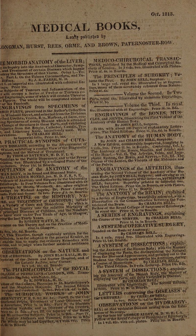 x ee a0 ae ee re gece he publighes Bp : ' JONGMAN, HURST, REES, ORME, AND BROWN, PATERNOSTER-ROW. y MORBID ANATOMY of the LIVER; MEDICO-CHIRURGICAL TRANSAC- zs an Inquiry into the Anatomical Character, Symp-~ |, TIONS, published by the Medical and Chirurgical So- , and Treatment of certain Diseases which impair | ciety of London. In 3 vols, 8vo. illustrated with Plates.. sairag she nected of that Viscus. Orden beet Price 2/. 4s. in Boards. ; s. Part I. On the ‘Fubera Circumscript and Tu- . 3 - : . Se er oc RR ARAL cripta, and Ta-| Phe PRINCIPLES of SURGERY ; Ve- rt I. on imperial 4to. illustrated with coloured En- lumié the First!: By JOHN BELL, Surgeon, 9. ings. Price lds, Pet In 1 large vol. royal 4to. illustrated by 60 Engrav- ie Subjects of Tumours ‘and Inflammation: of the ings, many of them accurately coloured from Nature. x will occupy a, Series of Twelve or Thirteen co- | Price 4l..49. Be ey, ak ed Efigravings, some of which will contain ‘Three or | aeons Volume the Second: In'Two e Figures. ‘The whole will be gompleted either in | Parts, royal 4to. illustrated by numerous Engravings. -or Six Fasciculi. mp Ete ae se |: Price 5l. bus : INGRAVINGS from SPECIMENS of) | ——————— Volume the Third. . To royal {BID PARTS, preserved in the Author’s Collection | 4to, illustrated with 81 Engravingss Price 2l. 2s. Bds. in Windmill Street, andselected from the Divistons = my epee . x : ribed Urethra, Vesica, Ren, Morbosa, et Leesa, con- ENGRAVINGS of the BONES; MUS- ing Specimens of every Disease which is attended | CLES, and JOINT S, illustrating the First Volume of the : Change of Structure in these Parts, and exhibiting Anatomy of the Human Body. des are Injuries from the Bougie, Catheter, Caustic, Tro- 2 r, and Lithotomy Knife, ‘cautiously used. With Th 4to. with about 200 Pages of explanatory Letter- ervations. By CHARLES BELL. ; press. The Third Editions Price 1, 11s, 6d. in Boards. - iy In Imperial folio, Price li. 168.) : ThE aod ono Ne ‘SYNOPSIS ai CUTA- $US DISEASES, according to the Arrangement of) A New Edition, considerapl ‘improved, complete’ in ‘Wun, exhibiting a concise View of tie Diagnostic ’| 3 vols. 8vo. Price 21. 83 in eek Ctaiine Ne ee aptoms, and the Method of Treatment. The Anatomy of the Bonés, Muscles, and Joints; and me an y THOMAS BATEMAN, M. D. F. U. Be if Ob RE Heart.—Vol. 1 The Arteries, Veins, and. Lyin-. i i aad to katie Dispensary, and to'the Fever’) phatic System, the Brain, and Nervyes.—Vol, Hl.. The, tution. Svo. 7 ustrated by a coloured Plate of the’| Oygans of the Lentes, the Viscera of the Abdomen and NOTLIN us. rae in ATOR Vv of of the Pelvis. a BENS, OF tee eis le| ENGRAVINGS of the ARTERIES, illus Le ae in its Sound and. Diseased plates ; trating ‘the Second Volumre ‘of the Anatomy of. the Hu j J ; =: : > a 2 +, 5 f ih ‘ tec y ALEXANDER MONRO, jun. M.D.F.R,S.E.. | isan Bodv, by JOHN BELL, Surgeon and sérving as an” wofessor of Anatomy and Surgery in the Universit a TEN 2. ec & linburgh. In Four Vohitiés ero. illustrated with 13:| Introduction to the Surgery ofthe Arteries, by CHARLES® ravings,: by Heath, Woolnoth, &c. after original.) , Pole eae hai: birighaae i 8 awitgs iy Michael Angelo, Se Poor. Cekapety| Ther nrd Edition Pee ea ie set's Fyfe and Syme!’ In 8vo- Price’ £3. 3s. Boardsy finely ¢ oured, P As TREATISE. on the: HISTORY, NA~) The ANATOMY of the », i JRE, and TREATMENT of CHINCOUGH ; ‘inchia- me Series of Eneea nee: Reantiinlly cae ee ee “Variety of Cases and D Rohde Mech | ‘ssertation on the Communication between Mev cn) ine ety of Cases and Dissections. To witch | triclesof the Brain. By CHARLES BELL. Man tnauiry ito’t ative Mortality na Bet ati artigos bes | Patent ae epstcatee gaan o have’ died’ under Ten Years of Age; 4 Glasgow, ’| . £4 Toye ator Price 20, 2s) it Boargse ni say ate 4 ringthelast'Thirty Years. |) meee? 1 A SERTES of ENGRAVINGS, explaining: so By ROBERE WATT, MDe oo) oii jy | He Courdeof the NERVES.” By CHARLES BELL. cturer on the Theory and on the Practice of Medi- x Price li, 1s. in Boards! Bl Wis ie: od. 4 pees GlasgoWs ASYSTEM of OPERATIVE'SURGERY, *,1 Bantan tees ioriah expressly written Be Hie: Homes om ae Bani TARTES. Yaa. Wana tofession, is so far adapted to the general Reader, as . PR ae Ot tat ‘enable him to apply. the ordinary. Remedies with pitta copay e illustrated with cPpprexnes- cess, and to judge when further medical assistance, pe wie ax tetonton hadi dies ii rei eee iis onthe NATURE: 0 A SYSTEM of DISSECTIONS 5 explain=. : ate TATIONS on: the NATURE: and:| ing, the Anatomy) of the Human Body ; with the Manner, URE of DROPSIES. By JOHN BLACKALL, M.D. of displaying the Parts, the distinguishing: the Natural; hysician of .D from the Diseased Appearances, and:pointing out to the eye Student. the Objects most worthy his Attention, dururg® the ! : : Se Lies ns | a Course of Dissections... .. By CHARLES, BELL, |. 11 The Third Faition, Ln? yols. foolscap-, Price 128. Bds. wate Raging wits __ASYSTEM of DISSECTIONS sexploin, ato-Hing Hishe3, with se ns'| ie’ the Anatomy of the Hamah Body, the Manner or: By R. PO | ig Ane CS ee aut aicag Vawieued TU DIseHe. ee BY OHARDES BELL: : e ; . 5 : $ave iat MAE old oe Keiicon | yitbitrated’ with beravingss , Tile Second Berion:. Bds. | Iufolid, Price 3, 96-in Boards. — agp piesa eae HieURETHRAY © By Ht Spi Paes In Syo. price’! ‘edv in Boards.» ice 7s. in Bas.—Fatt MM, On Diseases’! | OBSERVATIONS’ on the WY DRARGY-, ‘Bas.—Part IV. | bitiomof Mercurye” ae intl sak bie ye late Si GEORGE'ALLEY,'M. Dé M: Bet. Fellow'of the Royal Cotlexe’ of Physicians of Edinburgle . In 1 vol. 4to. with col. plates. Price 148. in Boards. ri i,