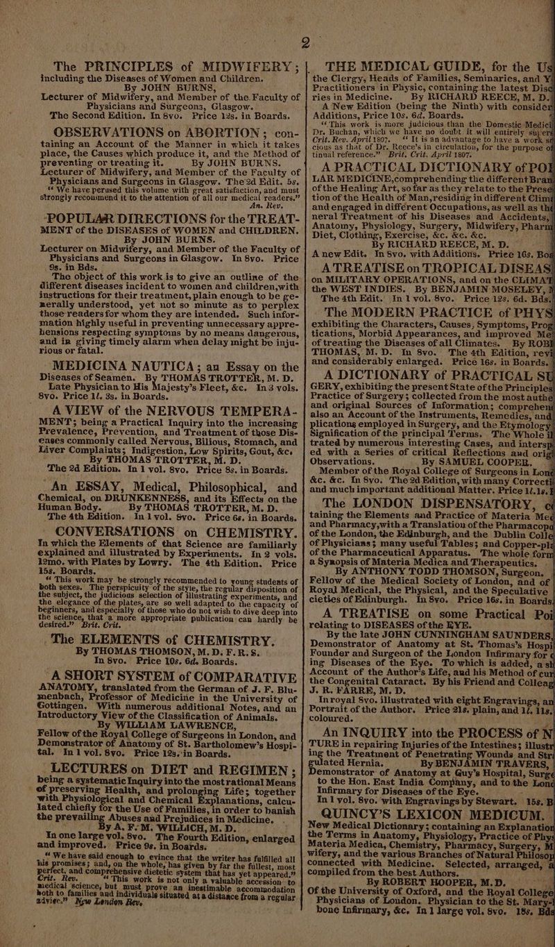 The PRINCIPLES of MIDWIFERY; including the Diseases of Women and Children. By JOHN BURNS, Lecturer of Midwifery, and Member of the. Faculty of Physicians and Surgeons, Glasgow. The Second Edition. In 8vo. Price 12s. in Boards. OBSERVATIONS on ABORTION ; con- taining an Account of the Manner in which it takes place, the Causes which produce it, and the Method of preventing or treating it. By JOHN BURNS. Physicians and Surgeons in Glasgow. The 2d Hdit. 5s. * We have perused this volume with great satisfaction, and must strongly reconimend it to the attention of all our aren ee Ne ev. ‘POPULAR DIRECTIONS for the TREAT- MENT of the DISEASES of WOMEN and CHILDREN. By JOHN BURNS. Lecturer on Midwifery, and Member of the Faculty of Physicians and Surgeons in Glasgow. In 8vo. Price Ss. in Bds. : The object of this work is to give an outline of the different diseases incident to women and children,with instructions for their treatment, plain enough to be ge- merally understood, yet not so minute as to perplex those readers for whom they are intended. Such infor- mation highly useful in preventing unnecessary appre- hensions respecting symptoms by no means dangerous, and im giving timely alarm when delay might be inju- rious or fatal. MEDICINA NAUTICA; an Essay on the Diseases of Seamen. By THOMAS TROTTER, M. D. Late Physician to His Majesty’s Fleet, &c. In3-vols. 8vo. Price ll. 3s. in Boards. ; A VIEW of the NERVOUS TEMPERA- MENT; being a Practical Inquiry into the increasing Prevalence, Prevention, and Treatment of those Dis- eases commonly called Nervous, Bilious, Stomach, and Liver Complaints; Indigestion, Low Spirits, Gout, &c. ; By THOMAS TROTTER, M. D. _ The 2d Edition. In 1 vol. 8vo, Price 8s. in Boards. An ESSAY, Medical, Philosophical, and Chemical, on DRUNKENNESS, and its Effects on the Human Body. By THOMAS TROTTER, M. D. The 4th Edition. In lvol. Svo. Price 6s. in Boards. CONVERSATIONS on CHEMISTRY. In which the Elements of that Science are familiarly explained and illustrated by Experiments. In 2 vols. 12mo. with Plates by Lowry. The 4th Edition. Price 15s. Boards. *‘ This work may be strongly recomm both sexes. The perspicuity of the style, the regular disposition of the subject, the adseiaes selection of illustrating experiments, and the elegance of the plates, are so well adapted to the ca acity of beginners, and especially of those who do not wish to dive deep into the science, that a more appropriate publication can hard y be desired.” Brit. Crit. The ELEMENTS of CHEMISTRY. By THOMAS THOMSON, M.D. F.R.S. In 8vo. Price 10s. Gd. Boards. A SHORT SYSTEM of COMPARATIVE ANATOMY, translated from the German of J. F. Blu- menbach, Professor of Medicine in the University of Gottingen. With numerous additional Notes, and an Introductory View of the Classification of Animals. By WILLIAM LAWRENCE, © Fellow of the Royal College of Surgeons in London, and Demonstrator of Anatomy of St. Bartholomew’s Hospi- tal. Inl vol. 8vo. Price 12s.'in Boards. LECTURES on DIET and REGIMEN ; being a systematic Inquiry into the most rational Means _ of preserving Health, and prolonging Life; together with Physiological and Chemical xplanations, calcu- lated chiefly for the Use of Families, in order to banish ended to young students of the prevai Abuses and Prejudices in Medicine. a j y A, Fe M. WILLICH, M. D. ¥n one large vol. 8vo. The Fourth Edition, enlarged and improved. Price 9s. in Boards: .* We have said enough to evince that the writer has fulfilled all his promises; and, on the whole, has given by far the fullest, most perfect, and comprehensive dietetic system that has yet appeared.” bs ies ‘science py aust, Sion frei ti Me raf spat i ex must € an inestimable accommodation ' oth to families and individuals situated at a di eaviee.” Naw London Boon d ata distance from a regular _ THE MEDICAL GUIDE, for the Us the Clergy, Heads of Families, Seminaries, and Y Practitioners in Physic, containing the latest Disc ries in Medicine. By RICHARD REECE, M. D. A New Edition (being the Ninth) with conside Additions, Price 10s. 6d. Boards. ‘This work is more judicious than the Domestic Medici Dr. Buchan, which we have no doubt it will entirely suj‘ers Crit. Rev. April1so7. _** It is an advantage to have a work sq cious as that of Dr, Reece’s in circulation, for the purpose of tinual reference.” Brit, Crit, April 1807. . | A PRACTICAL DICTIONARY of POF LAR MEDICINE,comprehending the differént Bran of the Healing Art, so far as they relate to the Prese) tion of the Health of Man, residing in different Climi and engaged in different Occupations, as well as th neral Treatment of his Diseases and Accidents, Anatomy, Physiology, Surgery, Midwifery, Pharm Diet, Clothing, Exercise, &c. &c. &c. By RICHARD REECE, M. D. — Anew Edit. InSvo. with Additions. Priee 16s. Bog | A TREATISE on TROPICAL DISEAS|) on MILITARY OPERATIONS, and on the CLIMAT the WEST INDIES. By BENJAMIN MOSELEY, If The 4th Edit. In 1 vol. 8vo. Price 12s. 6d. Bds, The MODERN PRACTICE of PHYS exhibiting the Characters, Causes, Symptoms, Prog tications, Morbid Appearances, and improved Me} of treating the Diseases of all Climates. By ROBE THOMAS, M.D. In 8vo. The 4th Edition, revi and considerably enlarged. Price 16s. in Boards. | A DICTIONARY of PRACTICAL SU GERY, exhibiting the present State of the Principles! Practice of Surgery; collected from the most authe) and original Sources of Information; comprehen( also an Account of the Instruments, Remedies, and} plications employed in Surgery, and the Etymology | Signification of the principal Terms. The Whole il} trated by numerous interesting Cases, and interspi ed with a Series of critical Reflections aud origi Observations. _..By SAMUEL COOPER, — Member of the Royal College of Surgeons in Lon | &c. &c. In8yo. The 2d Edition, with many Correctil and much important additional Matter. Price li. 1s. } The LONDON DISPENSATORY, ci taining the Elements aad Practice of Materia Me and Pharmacy,with a Translation of the Pharmacop of the London, the Edinburgh, and the Dublin Colle of Physicians; many useful Tables; and Copper-plz of the Pharmaceutical Apparatus. The whole form a Synopsis of Materia Medica and Therapeutics. | | By ANTHONY TODD THOMSON, Surgeon. — Fellow of the Medical Society of London, and of Royal Medical, the Physical, and the Speculative cieties of Edinburgh. In 8yvo. Price 16s.in Boards! e el A TREATISE on some Practical Poil relating to DISEASES of the EYE. or, By the late JOHN CUNNINGHAM SAUNDERS Demonstrator of Anatomy at St. Thomas’s Hospil Founder and Surgeon of the London Infirmary for ¢ ing Diseases of the Eye. To which is added, a sii Account of the Author's Life, aud his Method of cur the Congenital Cataract. By his Friend and Colleag J. R. FARRE, M. D. In royal Svo. illustrated with eight Engravings, an Portrait of the Author. Price 21s. plain, and li. lls, coloured. ‘| ‘ 8) An INQUIRY into the PROCESS of N! TURE in repairing Injuries of the Intestines; illust ing the Treatment of Penetrating Wounds and Strj gulated Hernia. By BENJAMIN TRAVERS, | Demonstrator of Anatomy at Guy’s Hospital, Surge to the Hon. East India Company, and to the Lon Infirmary for Diseases of the Eye. | - | In 1 yol. 8vo. with Engravings by Stewart. 15s. B QUINCY’S LEXICON MEDICUM. | New Medical Dictionary ; containing an Explanation the Terms in Anatomy, Physiology, Practice of Phys Materia Medica, Chemistry, Pharmacy, Surgery, M _wifery, and the various Branches of Natural Philosop connected with Medicine. Selected, arranged, ai compiled from the. best Authors. By ROBERT HOOPER, M.D. ae. Of the University of Oxford, and the Royal College Physicians of London. Physician to the St. Mary-! bone Infirmary, &c. In1 large yol. 8vo. 18s. as