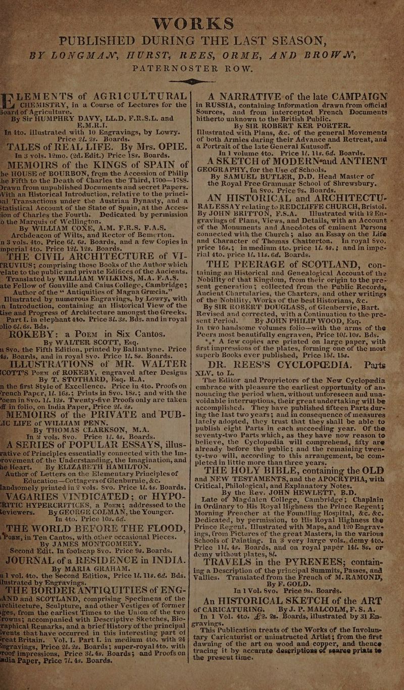 rd Agriculture. Sir HUMPHRY DAVY, LL.D. F.R.S.L. and K.M.R.I. Os illustrated with 10 Engravings, by Lowry. Price 20. 2s. Boards. TALES of REAL LIFE. By Mrs. OPIE. 3 vols. 12mo. (2d. Edit.) Price 18s. Boards. MEMOIRS of the KINGS of SPAIN of he HOUSE of BOURBON, from the Accession of Philip Fifth to the Death of Charles the Third, 1700—1788. wn from unpublished Documents and secret Papers. an Historical Introduction, relative to the princi- Transactions under the Austrian Dynasty, and a ‘istical Account of the State of Spain, at the Acces- nof Charles the Fourth. Dedicated by permission 1e Marquis of Wellington. By WILLIAM COXE, A.M. F.R.S. F.A.S. Wieveacon of Wilts, and Rector of Bemerton. 3 vols. 4to. Price 6. 6s. Boards, and a few Copies in jal 4to. Price 12/. 12s. Boards. HE CIVIL ARCHITECTURE of VI- VI US; comprising those Books of the Author which te to the public and private Ndifices of the Ancients. Translated by WILLIAM WILKINS, M.A. F.A.S. te Fellow of Gonville and Caius College, Cambridge; Author of the “* Antiquities of Magna Grecia.” ustrated by numerous Engravings, by Lowry, with Antroduction, containing an Historical View of the e and Progress of Architecture amongst the Greeks. art I. in elephant 4to. Price 31. 3s. Bas. and in royal 0 61.65. Bds, ; : RB OKEBY: a Porm in Six Cantos. By WALTER SCOTT, Esq. he Fifth Edition, printed by Ballantyne. Price Boards, and in royal 8vo. Price 1. 8s, Boards. sLUSTRATIONS of MR. WALTER S Porm of ROKEBY, engraved after Desigus By T. STOTHARD, Esq. R.A. rst Style of Excellence. Price in 4to. Proofs on in 8yo, 1/. 12s. Twenty-five Proofs only are taken folio, on India Paper, Price 2. 2s. EMOIRS of the PRIVATE and PUB- IFE of WILLIAM PENN. -By THOMAS CLARKSON, M.A. In 2 vols. 8vo. Price 1. 4s. Boards. ive of Principles essentially ae RRS with ‘the Im- ) ment of the Understanding, the Imagination, and : By ELIZABETH HAMILTON. thor of Letters on the Elementary Principles of KE ducation—Cottager sof Glenburnie, &c. ely printed in 2 vols. 8vo. Price 1. 4s. Boards. ARIES VINDICATED; or HYPO- ‘I YPERCRITICKS, a Porm; addressed to the vers. By GEORGE COLMAN, the Younger. In 4to. Price 10s. 6d. WORLD BEFORE THE FLOOD, ‘en Cantos, with other occasional Pieces. By JAMES MONTGOMERY. ‘Edit. In fooiscap Svo. Price 9s. Boards. NAL of a RESIDENCE in INDIA. . By MARIA GRAHAM, | 0. the Secon 4S Spee tae Price 1. 118. 6d. Bds. by Engraving BORDER ANTIQUITIES of ENG- SCOTLAND, comprising Specimens of the ire, Sculpture, and other Vestiges of former the earliest ‘Times to the Union of the two ‘companied with Descriptive Sketches, Bio- emarks, and a brief History of the principal thave occurred in this interesting part of t Vol. I. Part I. in medium 4to. with 24 avings, Price 2l.2s. Boards; super-royal Ato. with ions, Price 31. 4s. Boards; 5 and Proofs on Price ile 4s, Boards. ' in RUSSIA, Agotatalan caanie drawn from ‘mica! Sources, and from intercepted French Documents hitherto unknown to the British Public. : ; By SIR ROBERT KER PORTER. Nlustrated with Plans, &c. of the general Movements: of both Armies during their Advance and Retreat, and ‘ a Portrait of the late General Kutusoff. In 1 volume 4to. Price ll. lis. 6d. Boards. A SKETCH of MODERNéeaud ANTIENT GEOGRAPHY, for the Use of Schools. By SAMUEL BUTLER, D.D. Head Mastcr of 2 the Royal Free Grammar School of Shrewsbury. In 8vo. Price 9s. Boards. RALESSAY relating to REDCLIFFE CHURCH, Bristol j By JOHN BRITTON, F.S.A. _ Illustrated with 12 En-. eravings of Plans, Views, and Details, with an Account of the Monuments and Anecdotes of eminent Persong connected with the Church; also an Essay on the Life and Character of Thomas Chatterton. In royal Svo. price 168.5 in medium 4to. price 12. 48.3 and in impe- rial 4to. price 11. 11s. Gd. Boards. : THE PEERAGE of SCOTLAND, ‘cons ae taining an Historical and Genealogical Account of the ‘ Nobility of that Kingdom, from their origin tothe pre~ > sent generation; collected from the Public Records, Ancient Chartularies, the Charters, and other writings of the Nobility, Works of the best Historians, &c. eA eee By SIR ROBERT DOUGLASS, of Glenbervie, Bart. Revised and corrected, witha Continuation to the: pre- — sent Period. By JOHN PHILIP WOOD, Esq. - paula In two handsome Volumes folio—with the arms of the _ Peers most beautifully engraven, Price 10J.10s. Bds. Spee eA few copies are printed on large paper, with first i impressions of the plates, forming one of the most — superb Books ever published, Price 15/. 15s. DR. REES’S CYCLOPCEDIA. Parts — XLV. to L. anne The Editor and Proprietors of the New. Cyclopedia Sag embrace with pleasure the earliest opportunity of ans nouncing the period when, without unforeseen and una- _ voidable interruptions, their great undertaking will be — accomplished. They have published fifteen Parts dur- _ ing the last two years; and in consequence of measures | lately adopted, they trust that they shall be able to publish eight Parts in each succeeding year. Of the seventy-two Parts which, as they have now reason to © believe, the Cyclopedia will comprehend, fifty are already before the public; and the remaining twen-— ty-two will, according to this arrangement, be come pletedin little more than three years. THE HOLY BIBLE, containing the OLD and NEW TESTAMENTS, ined the APOCRYPH A, with © a Critical, Philological, and Explanatory Notes. Sees, By the Rev. JOHN HEWLETT, B.D. : Late of Magdalen College, Cambridge; Chaplain — in Ordinary to His Royal Highness the Prince Regent; _ Morning Preacher at the Foundling Hospital, &c.&c. Dedicated, by permission, to His Royal Highness the Prince Regent. lustrated with Maps, and 120 Engrave ings, from Pictures of the great Masters, in the various — Schools of Painting. In 3 very large vols.,demy Ato. Price 1}l. 4s. Boards, and on royal paper 142. S80 or demy without plates, Sl. TRAVELS in the PYRENEES; contain- ing a Description of the principal Summits, Passes, and Vallies. Translated from the French of M. cs on By F. GOLD. In 1 Vol. aye Price 9s. Boards. An HISTORICAL SKETCH of the ART of CARICATURING. By J. P. MALCOLM, F.S. A. ag In 1 Vol. 4to. £2. 28. Boards, illustrated by 31En- gravings. “a This Publication aes of the Works of the Involune —s_> tary Caricaturist or uninstructed Artist; from the first ares dawuing of the art on wood and co re and thence _ tracing it by accurate deseriptions of searce Brae ae:
