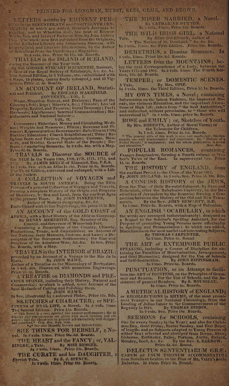 Peale now first ee ound from the Oerninata, eian Library and Ashinoiean Museum, with cal and Literary Hlustrations, by the Author ns froin the Gentleman's Magazine. 13 vols. Svo. Price Ji. 11s. 6d. Boards. RAVELS in the ISLAND of ICELAND, “éurivg the Summer of the Year 1810. y Sik GHORGE STEUART MACKENZIE, Baronet, w of the Royal Society of Edinburgh, &amp;c. &amp;c. Kee She Second Edition, in 1 Volume, 4to. embellished with 2 Maps, 15 plates, Guany finely coloured,) and 15 Vig- eS, Price 3l. 3s. Boards. AN ACCOUNT OF IRELAN D, Statisti- nd poucals By EDWARD WAKEFIELD. . CONTENTS.—VOL. }. me, Situation. Extent, and Divisions; Face of the intry 3 Soil; Bogs 3 Minera! is, &amp;c.3 Climate; Lan‘ed perty,. Rental, ‘and 'Tenur es; Rural Economy ; Fuel5 Harboers 5 eathouses 3 Internal Communication; Ma- factures ad National Industry. : VOL. ff. AMerEE § Fisheries; Money and Circulating Medi- 5 Weights and Measures 5 Prices: Revenue and Fi- rliess 3 Education; Church Establishments Tithe ¢ Re- gious Sects and Parties; Population; Customs, Man- “ners, and Habits; General State of the People; De- ~ fence: Concluding Remarks, In 2 vols. 4to. with a Map. ‘Price 62.68. Boards. ‘TRAVELS to Discover thes SOURCE of NILE in the Years 1768, 1769, 1770, 1771, 1772, and 3. By JAMES BRUCE: of nape Esq. F. RS. i vols. Svo. with an Atlas in 4to, Price 61.63. Boards. Kos Th rd Edition, corrected and enlarged, with a Life £ the Author. ‘A COLLECTION of VOYAGES and \VELS in SOUTH A MERICA. Being the Fifth jon ofa general Collection of Voyages and ‘Fravels, forming a complete History of the Origin and Progress Lt pe bee ery: by Sea and Land, from the earliest Ages _to the present Time. By JOHN PINKERTON, ‘i Author of Modern Ge Cara phy. &amp;e. &amp;e. Embellished with 11 fine Fugravings, 4to. price 2l.2s. Bds ai AN ACCOUNT of the GOLD COAST of AFRICA, with a Brief History of the African Company. By HENRY MEREDITH, Esq. Member of the ~ . Council, and Governor of Winnebah Fort. Containing a Description of the Country, Climate, ‘Productions, Trade, and Capabilities; an Account of “the. Natives, their Manners, Customs, and Laws; a De- scription of the European Settlements; the Rise and rogress of the Ashantee War, &amp;c. bie: In Svo. Price Boards, with a Map. TRAVELS inthe INTERIOR of BRAZIL] ¢ eceded by an Account of a Voyage to the Rio cela Bata, By JOHN MAWE, ‘Author of a Treatise on the Mineralogy of Derbyshire. ‘In l vol. 4to. illustrated with numerous Engravings. rice 22, 2s. Boards. A‘TREATISE on DIAMONDS and PRE- 3OUS: STONES, ineluding their History, Natural and Tommercial 5 to which is added, some Account of the RSE Methods of Cutting and Polishing thein, y JOHN MAWE Syo. illustrated bys 3 coloured Plates, Price 12s. Bds. ' SKETCHES of CHARACTER; or SPE- CIMENS of REAL LIFE, a Novel. Yu 3 vols. 12mo. The Second Edition. Price 15s. Boards. «© This Novel is a very spirited. and natural performance ; the di- Jgazues and conversations % are given with much freedem and ele- am nce; and the pi acters in general are excessively well designed Kee an execiited.” Crit. Rev. Sept. 1608, Pett #4 See also Monthly Review and British Critic. SHE THINKS FOR HERSELF, 2 No- yei, Ja3 wols. 12mo. Price 166.6d. Boards. ( THE HEART. and the FANCY; or, VAL- _ BINORE, aTale. |. By MISS BENGER. > dp 2 vols. 12m0, Price }2s. Boards, THE Aepomaniat and his DAUGHTER, 2 op Oe Se Bd tn Syols ime, Price 16s. Boards, Tale. “The Novice of: St. Domlate Tn 3 vols. 12mo. the Fifth ee: ing the real SAR oa ‘of a Te ber ( Years 1173 and 1803. In 3 vols. 12mo. The Fou tion, 13s. 6d. Boards. TEMPER; or DOMESTIC SCEN: i A Tale. By Mrs. OPIE. In 3 vols. 12mo. the Third Edition, Price 1. 1s. MY OWN TIMES, a Novel; containi Information on the latest Fashions, the improved rals, the virtuous Education, and the important tions of High Life, taken from “ the best Auth and dedicated, without aie to ** those w! understand it.” In 2 vols. 12mo. price 9s. Boards ROSE and EMILY : or, Sketches of You h. _ By Mrs. ROBERTS, Author of Moral Views 3 or the Telescope for Children. _ In 1 vol. 12mo.' Price 5s.6d, Boards. * The renerai style of this work is easy and unaffected; tl racters. are well discriminated and contrasted; the‘ Histor Faded Beauty,” is impressive; and the whole publication is mo and attractive.” Mi POPULAR ROMANCES, ber’s. Tales “of the East. ll. 6s. Boards. THE HISTORY of ENGLAND, the earliest Period tothe Close of the Ye ar 1812, Tn super-royal BVO. from the Time of ON Re- seatlbMeieeaae by Ezra Nehemiah, after the Babylonish Captivity, to the struction of Jerusalem by the Romans; forming a Co pection between the History of the Old and New Testa- | mentss si hg Rev. JOHN HEWLETT, B. De a Se quel to the Scholar’s eat pas Sec fo Purpose of gr ounding Young Persons more effect al in Spelling and Pronunciation; to which are addec Miscellanies on the inost useful a “ud interesting Subjec By THOMAS CARPENTER, ~~ In 1 abe ere one Bound. taining the Faculties “of Discrimination, Sr and Oral Discussion; designed for the Use of Si 1. and Self-Instruction. By JOHN RIPPINGH Me 9 Tre J2mo. Price6és. Boards. mar and Reason. sistance of general Readers. By S. ROUSSEA’ In 12mo. Price bs. Boards. Set or RECOLLECTIONS in RHYME; of the piece nent Features in our National Chronology, from t Landing of Julius Caesar to the Commencement of € Regency in 1812. By THOMAS DIBDIN, — In 2 vols. 8vo. Price 18s. Boards, SERMONS for SCHOOLS, mas Bay, Good Friday, Raster eine, and Fa of lengths and on Subjects adapted to Young either Sex selected and abridged from Hory Gisborne, Zollikofer, Paley, Porteus, Jortin, | i eideant , Seed, &amp;e. &amp;c. By the Rey. S.B Price 05 6d pee cum Notulis et Lexico, | on the Plan of sige In 12010» Price 38, Bound
