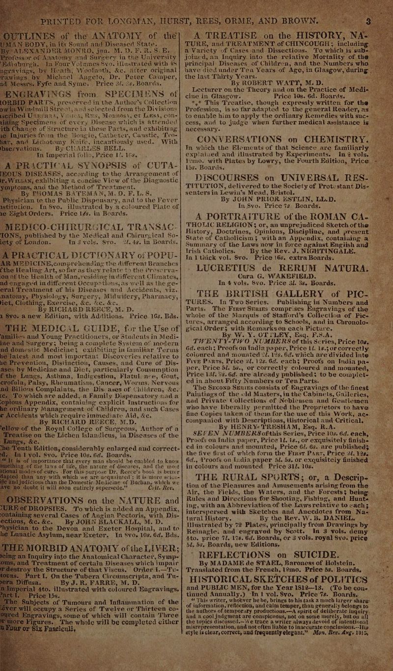 ifs Sound an ) DER MONRO, jon. M.D. E.R. S: E, Paton and Surgery in the University 1. In Four Volumes Svo. illustrated with 48 Heath; Woolnoth, &c. after original “Michael Angelo, Dr. Peter Cainper, e and Syme. ‘Price 34. 3s. Boards. AVINGS from. SPECIMENS of ARTS, preserved in the Anthor’s Collection Amili Stre: ls and selected from the Divisions bed Uternnrs, Vesa, Rex, Mornoss, et L.msa, con- C Specimens éf ev ens Disease which is attended © anye of Structure in these Parts, and exhibiting injuries from the Bougie, Catheter, Caustic, Fro- 1 Lithotomy Kuite, incautiously used. With enone. ‘By CHARLES BELL. : Tn ziepees ial folio, Price 1/. 16s, US. DISEASES, V ccaniiig to the Arrangement of TLBAN, exhibiting a concise View of the Diagnostic ‘oms, and the Method of Ber oe By THOMAS BATEMAN,M.0). FLL, S. ician te the Public Paceubats. and to the Fever dion. In 8vo. illustrated by a coloured Piate of oan Price 14s. in Boards. iS, Poiblished by the Medical ‘an Piteure dnd Ses: ‘London. In3vels. Svo. 2l. 4s. in Boards. RACTICAL DICTIONARY oi POPU- EDICINE, comprehending the different Branches Healing Art, so far as they relate to the Prescrva- Sthe Health of Man,residing in differc nt Climates, saged indifferent Occup?tions, as well as the ge- Treatment of his Diseases and Accidents, viz. my, Physiology, Surgery, Midwifery, Pharmacy, Clothing, Exercise, &e. &c. &e. By RICHARD REECE, M. D. anew Edition, with Additions. Price 16s. Bds. E MEDICAL GUIDE, for the Use of and Young Practitioners, or Students in Medi- Surgery; ‘being a complete System of inodern mLestic Medicine: exlibiting in familar Terms et ‘st and most important Discoveries relative to p vention, Distinction, Causes, and Cure of Dis- yy Medicine and Diet, particularly Consumption the Lungs, Asthma, Indigestion, Flatulcn-e, Gout, 1, Palsy, Rheumatism, Cancer, Worms, Nervous ious Complaints, the Dis: ases of Children, &c. ) which are added, a Family Dispensatory anda Appendix, Sabai explicit Sates pg for idents which reguire immediate ‘Aid, Se _ By RICHARD REECE, M.D. ‘the Royal College of Surgeons, Author of a eon the Lichen Islandicus, in Diseases of the Edition, considerably enlarged and correct- ol. 8vo. Price 10s. 6d. Boards. mportance that every man should be enabled to know the laws of life, the nature of diseases, and the most modes of cure. For this purpose Dr. Reece’s book is better an any with which we are acquainted’; itis more scicu- judicious than the Domestic Medicine of Buchan, which we o ‘it will soon entixely supersede.” Crit. Rev. Popatks. To which is aan an eae. everal Cases of Angina Pectoris, with Dis- - &e. By JOHN BLACKALL, M.D. . the Devon and Exeter Hospital, and te nat eee, a near Exeter, . In Svo. 16s. Gd, ‘Bas, 1€ Structure of that Fiseus. ‘Order: i.—Tu- I, On the Tubera Cireumscripta, and Tu- - ~ By J.R, FARRE, M, D. i. illustrated with coloured Sagravings. 15s. ; ayy: a Seite of Twelve or 'Thirteen co- vings, some of which will contain Three _ The whole will be completed cither ae To which is sub< have died under Ten Years of Age, i in Gl asgows mucing the last Thirty Years. By ROBERT WATT, M.D. — MAES I: Lecturer on the Theory and on the Practice of Ce in Glasgow. Price 10s. 6d. Boards. ¥* This Treatise, though expressly written for the Dereon, is so far adapted to the general Reader, as to enable him to apply the ordinary Remedies with suc- cess, and to judge when further medical assistance: be mY necessary. CONVERSATIONS. on CHEMISTRY. In which the Elements of that Science are familiarly | explaiued and illustrated by Experiments. In? vols. _ 1gmo. with Plates by Lowry, the Fourth Edition, anee 15s. Boards. DISCOURSES on UNIVERS AL RES- TITUTION, delivered to the Society of Protestant Dis- senters in Lewin’s Mead, Bristol. Pe By JOHN PRIOR HSTLIN, LL.D. In 8vo. Price 7s. Boards. A PORTRAITURE of the ROMAN CA- THOLIC RELIGION; or, an unprejudiced Sketch of the History, Doctrines, Opinions, Discipline, and present State of Catholicism 3; withan Appendix, contaluing a Summary of the Laws now in force against Engiish and Irish Catholics. By the Rev. J. NIGHTING SEG. In 1 thick vol. 8vo. Price 16s, extra Boards. LUCRETIUS de RERUM NATURA. Cura G. WAKEFIELD. In 4 vols. Svo. Price 3l. 3s. Boards. THE BRITISH GALLERY of PIC- TURES. In Two Series. Publishing in Numbers and | Paris. The First Spriss comprises Engravings of the _ whole of the Marquis of Stafford’s Collection of Pic- tures, arranged according to Schocls, and in Chronolo- gical Order; with Remarks on each Picture. By W. Y. OT SLEY, Esq. F.s.A. TWENTY-TWO NU IMBERS of this Series, Price 108. 6d. each; Proofs on India paper, Price 12. 18.3 or corr ectly coloured and mounted 2. 12s. 6d. which are divided inte Five Parts, Price 2U, 12s. 6d. each; Proofs on India pa- per, Price 5l. 5s., or correctly coloured and mounted, Price 131. 2s. 6d. are already published; to be complet- ed in about Fifty Numbers or Ten Parts. The SEconp Serres consists of Engravings of the finest Paintings of the wId Masters, in the Cabinets, Gaileries, — and Private Collections of Noblemen and Gentlemen ~ who have liberally permitted the Proprietors to have - fine Copies taken of them for the use of this Work, ace companied with Descriptions, Historical and Critical. By HENRY« TRESHAM, Esq. R.A. SEVEN N UMBERS of this Series, Price 10s. 6d. each, Proofs on India paper, Price 1L. 1s., or exquisitely finish ed in colours and mounted, Price 6/. 6s. are published$ the five first of which form the Frest Parr, Price 21,123. 6d., Proofs on India paper 5é. 5s. or exquisitely ab are Ke in colours and mounted Price 31l. 10s. THE RURAL SPORTS; or, a Deactipa® tion of the Pleasures and ‘Auidanmvenis arising from the Air, the Fields, the Waters, and the Forests} being Rules and Directions for Shooting, Fishing, and Hunte — ing, with an Abbreviation of the Laws relative to cach; interspersed with Sketches and Anecdotes from Na- — tural History. By the Rev. W. B. DANIEL, illustrated by 72 Plates, principally from Drawings by — Reinagle. and engraved by Scott. In 3 vols. demy — 4to. price 7l. 17s. 6d. Boards, or 3 vols. royal Svo. pas le 5l. 5s. Boards, new Editions. $3 * REFLECTIONS on SUICIDE. By MADAME de STAEL, Baroness of Holstein. Translated from the Freneh, 12mo, Price 5s. Boards. HISTORICAL SKETCHES of POLITICS and PUBLIC MEN, for the Year 1812—13. (To be con. tinued Annually.) In} vyol.8vo. Price 7s. Boards, “ Yhis writer, whoever he be, brings to his task 2 much larger share: of information, reflection, and calm temper, than generally helongs i the authors.of temporary productions,—A spirit of eliherste inquir Brags and a cool jndgment are conspicuous, not on some inerely, but on all at oe the topics discussed.--W e trace a writer always devoid of intentional misrepresentation, and not often liable to inaccurate conelusions.--His y bate is clear, correct, and frequently raatahsicr Mon, Rev. ee 131d