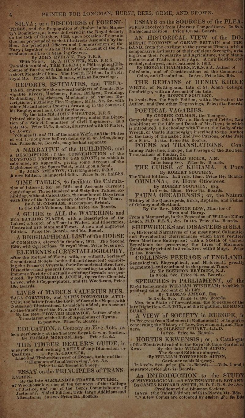eae A Re yt ame Gi #4 EST-|. ESSAYS onthe SOURCES of. SURES received from Literary Compositio the Second Edition. Price 10s. 6d. Boards. . AN HISTORICAL VIEW of the D MESTIC ECONOMY of GREAT BRITAIN and IR LAND, from the earliest to the present Times comparative Estimate of their efficient Stren; ing from their Popularity and Agriculture, their factures and Trade, in every Age. A new Editi rected, enlarged, and continued to 1812.20 By GEORGE CHALMERS, F.RB.S.S.A. Author o Caledonia, and of Considerations on the Comm Coins, and Circulation. In 8vo. Price 13s. Bi THE REMAINS of HENRY KI WHITE, of Nottingham, late of St. John’s Col Cambridge, with an Account of bis Life. atte ' By ROBERT SOUTHEY. (eae ae In 2 vols, Svo. the Sixth Edition, with a Portrait of thé Author, and Two other Engravings, Price 219. Boards, POETICAL VAGARIES. i By GEORGE COLMAN, the Younger. x eed [ E of FOREST-: REES, and the Propagation of ‘Timber in his Majes- y’s Dominions, as it was delivered in the Royal Society ‘on the 15th of October, 1662, upon occasion of certain _ ‘Queries propounded to that illustrious Assembly by the on. the principal Officers and Commissioners of the avy; together with an Historical Account of the Sa- »dness and Use of Standing Groves. , By JOHN EVELYN, Esq. F.R.S. - With Notes. By A. HUNTER, M.D. F.R.S. : o which is added, THE TERRA}; a Philosophical Dis- ourse of Earth; with the Editor’s last Corrections, and short Memoir of him. he Fourth Edition. In 2 vols. sroyal4to. Price 51. 5s. Boards, with 43 Engraving. - REPORTS, ESTIMATES, and TREA- ISHS, embracing the several Subjects of Canals, Na- -vigable Rivers, Harbours, Piers, Bridges, Draining, -Embanking, Lighthouses, Machinery of various De- criptions; including Fire Engines, Mills, &c, &c. with ther Miscellaneous Papers; drawn up in the course of is Employment as a Civil Engineer. : By the late MR. JOHN SMEATON, F.R.S. _ Printed chiefly from his Manuscripts, under the Direc- fon of a Select Committee of Civil Engineers. In3 rols. 4to. Price “i, 7s. Boards, illustrated with 74 Plates, ILVA: ora DISCOURS A NARRATIVE of the BUILDING, and a DESCRIPTION of the CONSTRUCTION of the - EDYSTONE LIGHTHOUSE with STONE; to which is ie ‘gubjoined, an Appendix, giving some Account of the Lighthouse on the Spurn Point, built upon a Sand. ~~” By JOHN SMEATON, Civil Engineer, F-R.S. (A new Edition, inimperial folio. Price 61. 6s. half-bd. - TIME TABLES, to facilitate the Calcula- ‘tion of Interest, &c. on Bills and Accounts Current; consisting of Three Hundred and Sixty-five Tables, ex- hibiting, without Calculation, the namber of Days from -each Day of the Year to every other Day of the Year. . By J. M. COSSHAM, Accountant, Bristol. In One thick Volume, 12mo. Price 18s. Boards. A GUIDE to ALL the WATERING and ~ $BHA BATHING PLACES, with a Description of the Lakes; a Sketch of a Tour in Wales; and Itineraries, “© illustrated with Maps and Views. A new and improved Edition. Price 15s. Boards, and 16s. Bound. A BIOGRAPHICAL LIST of the HOUSE of COMMONS, elected in October, 1812. The Second Edit. with Corrections. In royal 18mo. Price 5s. sewed. ELEMENTS of CRYSTALLOGRAPHY, after the Method of Hauy; with, or without, Series of ~ Geometrical Models, both solid and dissected; exhibit- ing the Forms'of Crystals, their Geometrical Structure, -Dissections and general Laws, according to which the - immense Variety of actually existing Crystals are pro- » duced. By FREDERICK ACCUM, Operative Chemist. In Svo. with 4 Copper-plates, and 111 Wood-cuts, Price 46s. Boards. - LIVES of MARCUS VALERIUS MES- “SALA CORVINUS, and TITUS POMPONIUS ATTI- “CUS; the latter from the Latin of Cornelius Nepos, with . Notes. and Hlustrations; to which is added, an Account wf the Families of the Five first Caesars. . © By the Rev. EDWARD BERWICK, Author of the Translation of the Life of Apollonius of Tyana. «+ In post Svo. Price: Ts. Boards. EDUCATION, a Comedy jim Five Acts, as sow performing at the Theatre Royal, Covent Garden. ey <a THOMAS MORTON, Esq. Price 2s, 6d. ' THE TIMBER DEALER’S GUIDE, in A ameasuring and. valuing TREES of any Dimensions or Qualities.“ 4 By A. CROCKER, “Land and Timber:Surveyor of Frome, Author of the ; _ Elements of Land BpVAYINE ' &C. KL. io. Price 4s. 6d. Bound in Sheep. ” ESSAY onthe PRINCIPLES of TRANS- ” a the late ALEXANDER FRASER TYTLER, | af Woodhouselee, one of the Senators of the College | of Justice, and one of the Lords Commissioners of ’ Justiciary. Third Edition, with large Additions.and Alterations. Inyo. ‘Price 12s. Boards. Comprising an Ode to We; a Hackhneyed Critic; Ambition; or the Life and Death of Mr. Daw; in whick is introduced, a Reckoning with Time; the Lady of th Wreck, or Castle Blarneygig; inscribed to the Author ‘of the Lady of the Lake; and Two Parsons, or the Talg of a Shirt. In4to. Price 21s. Boards. Bi POEMS and TRANSLATIONS. Con taining Palestine, Europe, the Passage of the Red Se al Transtations of Pindar, &c. i By REGINALD HEBER, A.M. — a. | In foolscap 8vo. Price 6s. Boards. — a! THE CURSE of KEHAMA. A Ports By ROBERT SOUTHEY. ae The Third Edition. In 2 vols. 12mo. Price 14s. Boards}) OMNIANA; or, Hore Otiosiores. : By ROBERT SOUTHEY, Esq. In 2 vols. 12mo. Price 12s. Boards, = 4 FAUNA ORCADENSIS ; or, the Natura History of the Quadrupeds, Birds, Reptiles, and Fish of Orkney and Shetland. Bits By the Rev. GEORGE LOW, Minister of — Birsa and Haray. eal From a Manuscript, in the Possession of William Elf Leach, M.D. F.L.S., &c. In 4to. Price 21s. Boards. SHIPWRECKS and DISASTERS at SEA or, Historical Narratives of the most noted Calami and Providential Deliverances which have resul from Maritime Enterprise; with a Sketch of vari Expedients for preserving the Lives of Marin Handsomely printed in 3 vols. 8vo. with 2 Maps. Price 1l. 16s. Boards. “Sole haa COLLINS'S PEERAGE of ENGLAND, Genealogical, Biographical, and Historical; gy Ly augmented, and continued to the present Timez __ By Sir EGERTON. BRYDGES, KJ. In 9vols. 8vo. Price 92. 9s. Boards. - SPEECHES in PARLIAMENT, Right Honourable WILLIAM WINDHAM; to prefixed some Account of his Life. a By THOMAS AMYOT, Esq. In 3 vols. 8vo. Price 1/.16s. Boards. — Also, ina State of forwardness, the Speeches late Right Hon. C. J. FOX, and the Right Hon. EDM BURKE. . o2 acy Ap A VIEW of SOCIETY in EUROP its Progress froin Rudeness to Refinement; or Inq cone®rning the History of Law, Government, and, ners. By GILBERT STUART, LL.D, ‘ In 8ve. Price 9s. Boards. = = 9 ~ » HORTUS KEWENSIS; or, a Cata of the Plants cultivated in the Royal Botanic @ Kew. By the late WILLIAM AITON, The Second Edition enlarged. ‘By WILLIAM TOWNSEND ‘AITON, Gardener to his Majesty: In 5 vols. Svo. price £3. 3s. Boards.——Vols. : separate, price £1. 7s. Boards. ad An INTRODUCTION’ to the STI of PHYSIOLOGICAL and SYSTEMATICAL BOTAT ‘By JAMES EDWARD SMITH, M-D.F. R. S. »d President of the Linnzan Society In 8vo. (the Third Edition), with 15 Plates, *,* A few Copies are coloured by desi ie rt ‘A