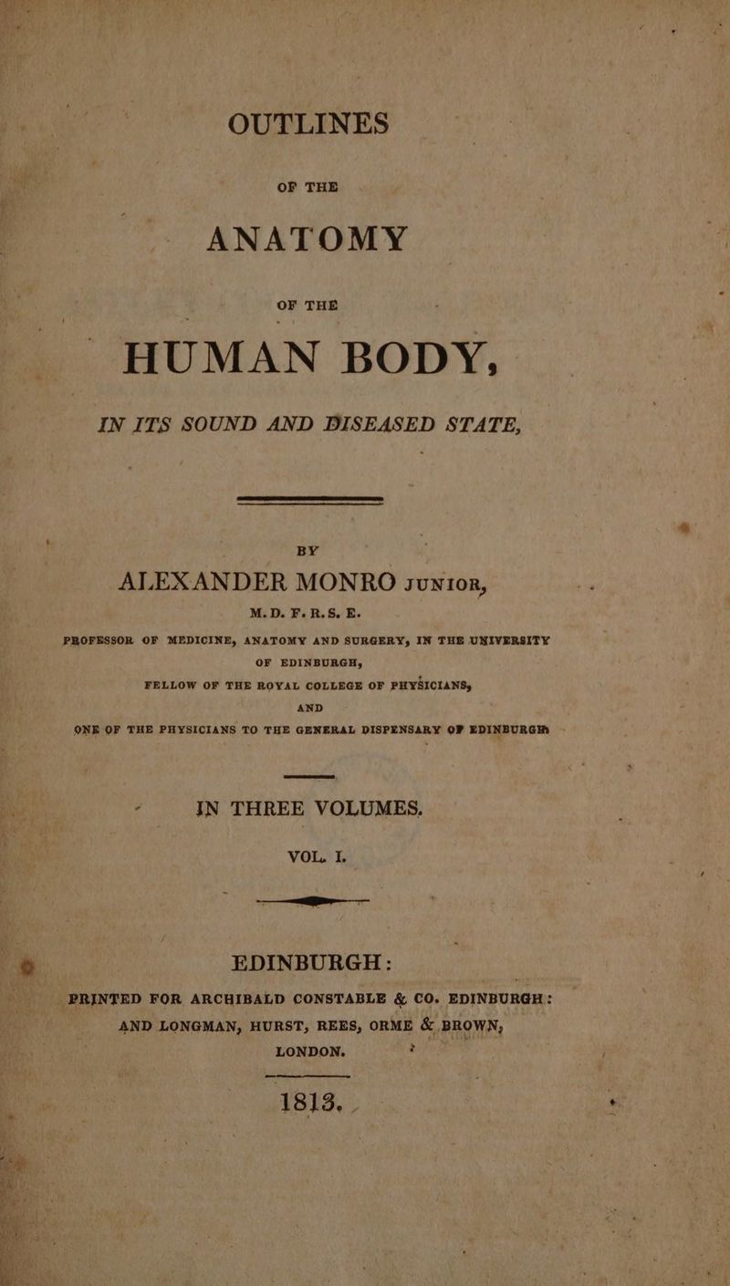 OUTLINES ANATOMY HUMAN BODY, IN ITS SOUND AND DISEASED STATE, BY ALEXANDER MONRO svntor, M.D. F.R.S. E. PROFESSOR OF MEDICINE, ANATOMY AND SURGERY, IN THE UNIVERSITY OF EDINBURGH, FELLOW OF THE ROYAL COLLEGE OF PHYSICIANS, AND ONE OF THE PHYSICIANS TO THE GENERAL DISPENSARY OF EDINBURGH , 4 IN THREE VOLUMES. VOL. I. oa : EDINBURGH: Ss PRINTED FOR ARCHIBALD CONSTABLE & CO. EDINBURGH: AND LONGMAN, HURST, REES, ORME & BROWN, LONDON. . 1813,