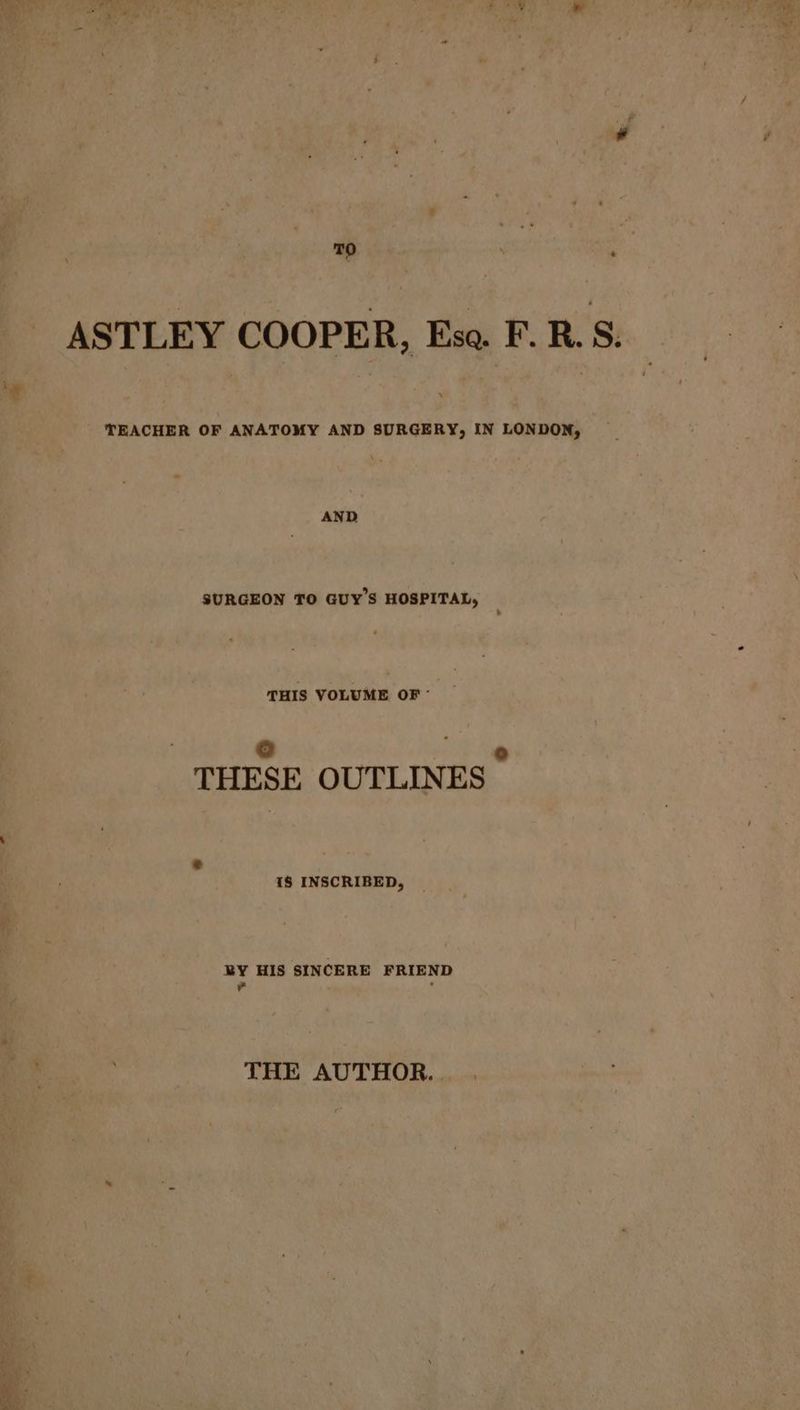is by ha ASTLEY COOPER, Eso. F.R.S. E Tah wa TEACHER OF ANATOMY AND SURGERY, IN LONDON, AND SURGEON TO GUY'S HOSPITAL, THIS VOLUME OF - i ro] ’ THESE OUTLINES a 18 INSCRIBED, BY HIS SINCERE FRIEND ¥ - THE AUTHOR. .