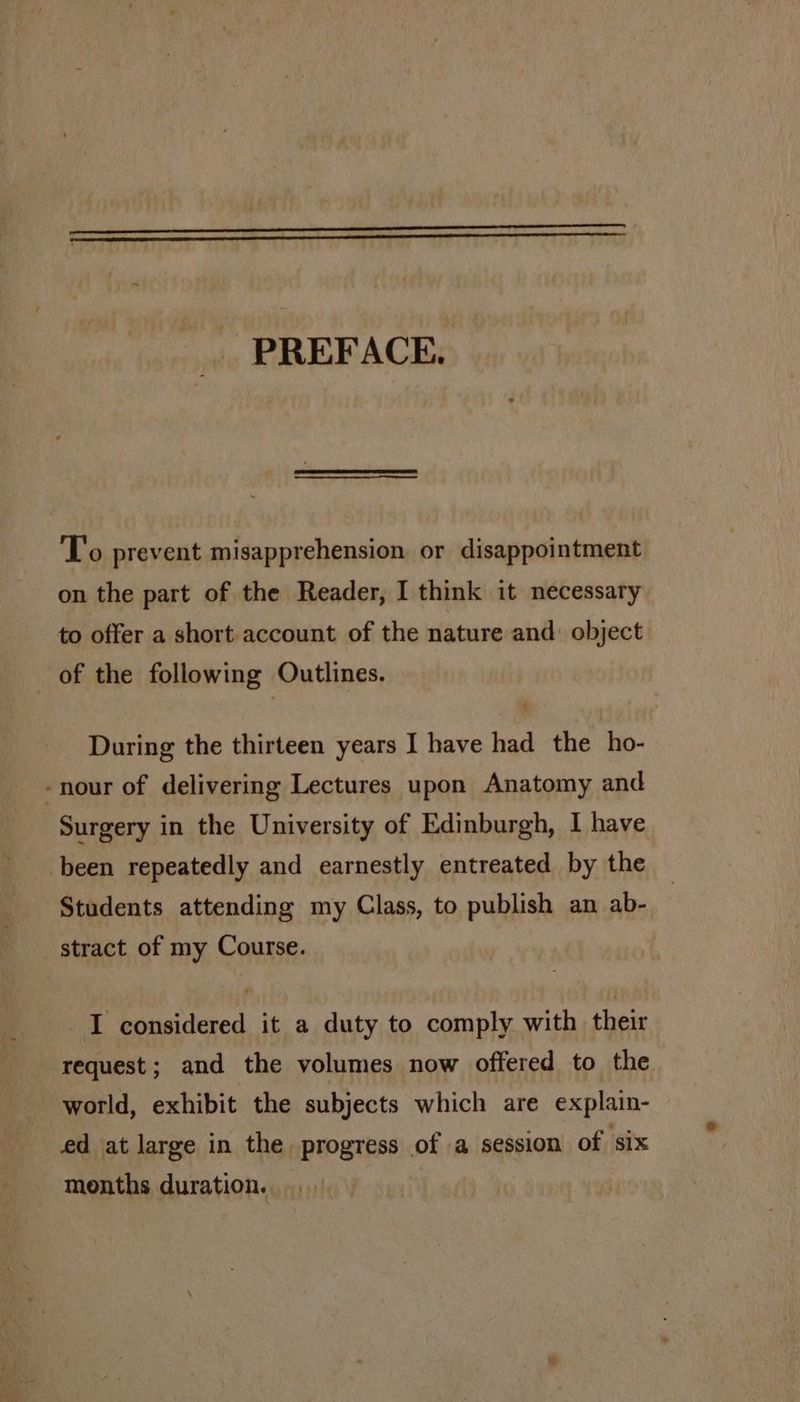 PREFACE. 'T’o prevent misapprehension or disappointment on the part of the Reader, I think it necessary to offer a short account of the nature and: object of the following Outlines. During the thirteen years I have had the ho- -nour of delivering Lectures upon Anatomy and Surgery in the University of Edinburgh, I have been repeatedly and earnestly entreated by the Students attending my Class, to publish an ab- stract of my Course. I considered it a duty to comply with their request; and the volumes now offered to the world, exhibit the subjects which are explain- ed at large in the progress of a session of six months duration.