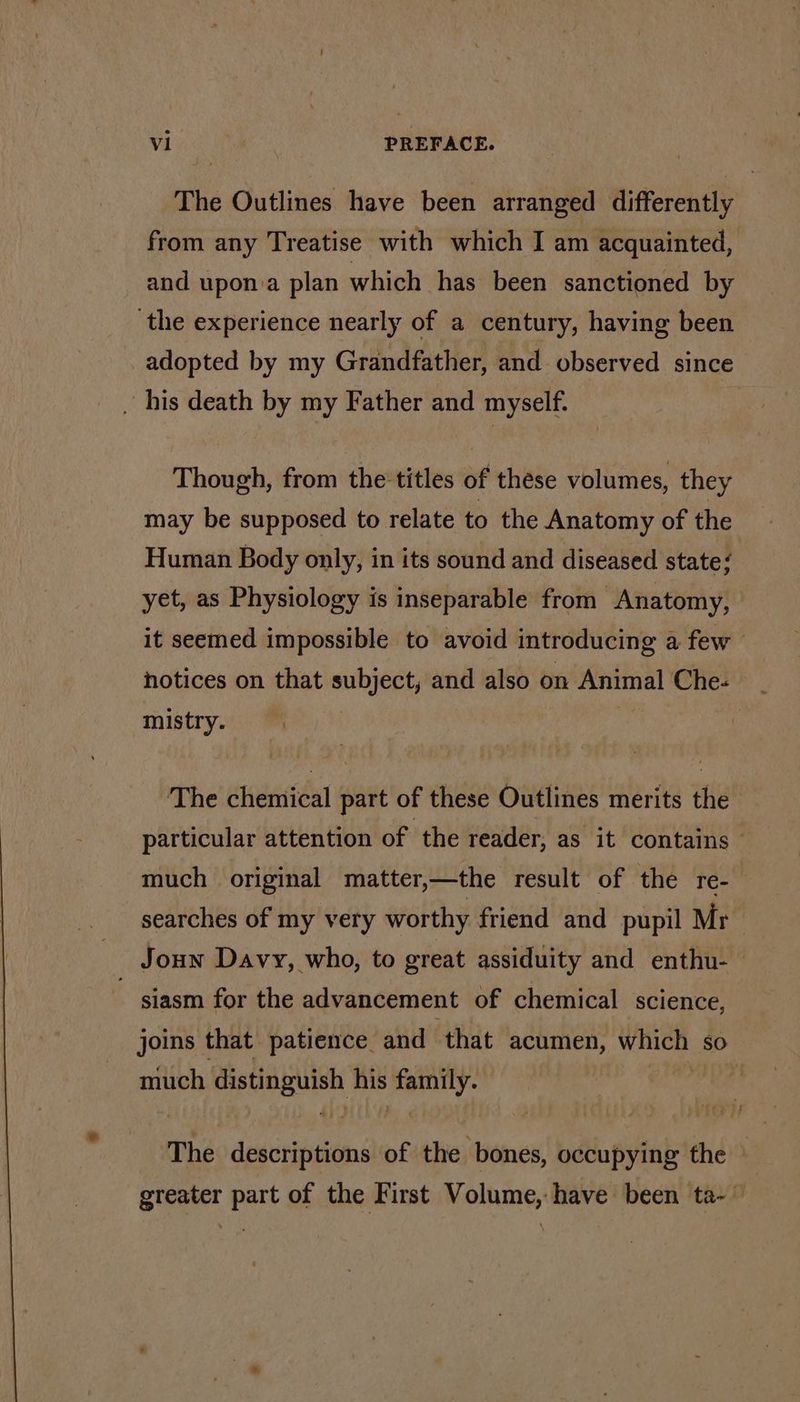 The Outlines have been arranged differently from any Treatise with which I am acquainted, and upon.a plan which has been sanctioned by the experience nearly of a century, having been adopted by my Grandfather, and observed since ~ his death by my Father and myself. | Though, from the titles of these volumes, they may be supposed to relate to the Anatomy of the Human Body only, in its sound and diseased state/ yet, as Physiology is inseparable from Anatomy, it seemed impossible to avoid introducing a few notices on that subject, and also on Animal Che: _ mistry. The chemical part of these Outlines merits the particular attention of the reader, as it contains — much original matter,—the result of the re- searches of my very worthy friend and pupil Mr Joun Davy, who, to great assiduity and enthu- | siasm for the advancement of chemical science, joins that patience and that acumen, went. xe) much distinguish ne family. The descriptions of the bones, occupying the greater part of the First Volume, have been ta- ~