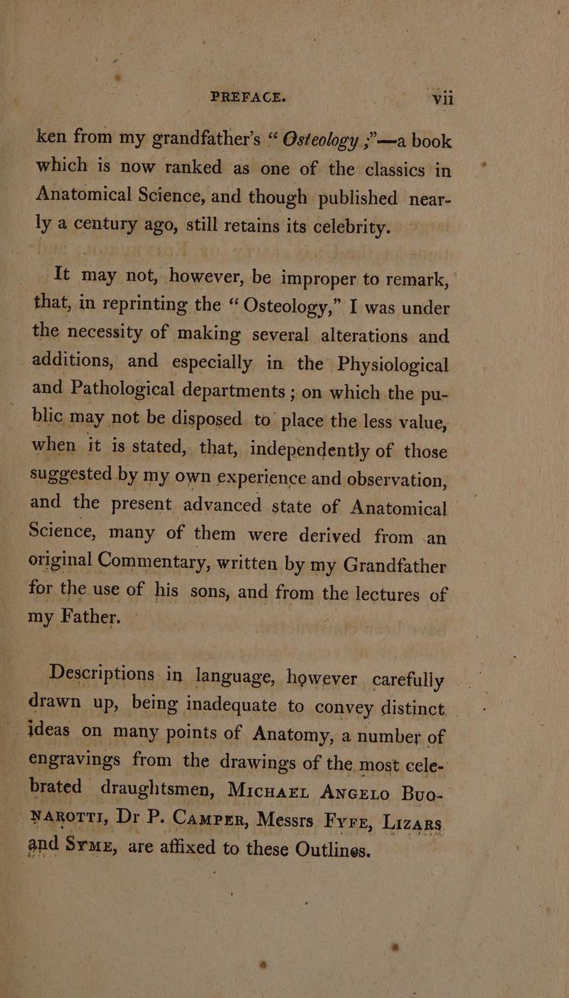 ~ ken from my grandfather’s “ Osteology ;’—a book which is now ranked as one of the classics in Anatomical Science, and though published near- ly a century ago, still retains its celebrity. It may not, however, be improper to remark, that, in reprinting the “ Osteology,” I was under the necessity of making several alterations and additions, and especially in the Physiological and Pathological departments ; on which the pu- blic may not be disposed to. place the less value, when it is stated, that, independently of those suggested by my own experience and observation, and the present advanced state of Anatomical Science, many of them were derived from .an original Commentary, written by my Grandfather for the use of his sons, and from the lectures of my Father. drawn up, being inadequate to convey distinct. jdeas on many points of Anatomy, a number of €ngravings from the drawings of the. most cele- brated draughtsmen, MicuazL ANGELO Buo- | NAROTTI, Dr P. Camprr, Messrs Fyre, Lizars and Syme, are affixed to these Outlines.