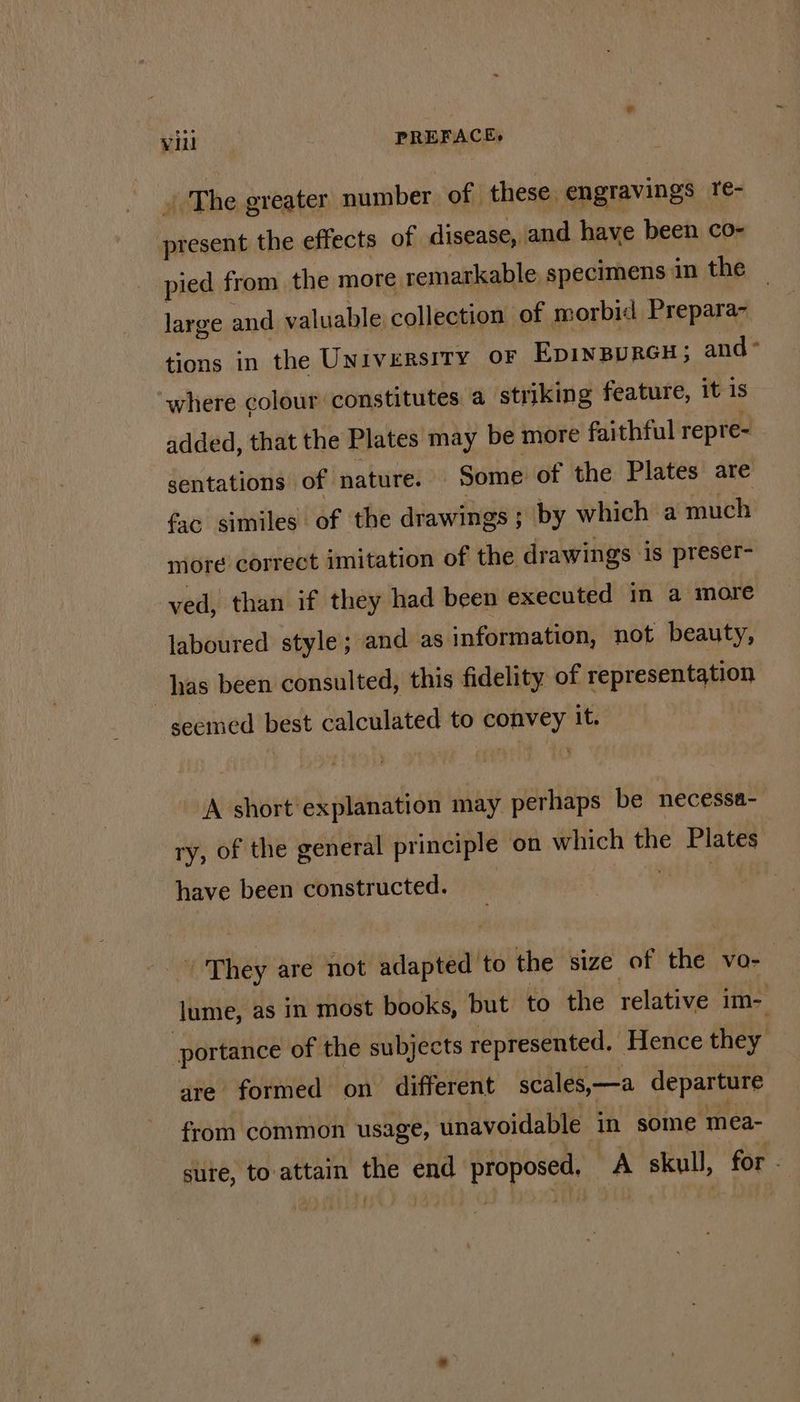 | The greater number of these, engravings re- wane the effects of disease, and have been co- pied from the more, remarkable specimens in the large and valuable collection of morbid Prepara~ tions in the Universrry oF EpinBurGH; and ° where colour constitutes a striking feature, it is added, that the Plates may be more faithful repre- sentations of nature. Some of the Plates are facsimiles of the drawings ; ; by which a much more correct imitation of the drawings ‘is preser- ved, than if they had been executed in a more laboured style; and as information, not beauty, has been consulted, this fidelity of representation seemed best calculated to convey it. ‘A short explanation may perhaps be necessa- ry, of the general principle on which the Plates have been constructed. he ‘They are not sta alt to the size of tha” VOo- ret as in most books, but to the relative im- portance of the subjects represented. Hence they are formed on different scales,—a departure from common usage, unavoidable in some mea- sure, to attain es end proposed. A skull, for -