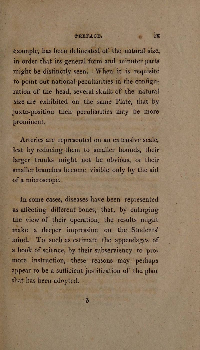 Yerekce. © @ example, has been delineated of the natural size, in order that its general form and minuter parts might be distinctly seen. When it is requisite to point out national peculiarities in the configu- ration of the head, several skulls of the natural size are exhibited on the same Plate, that by juxta-position their peculiarities may be more prominent. Arteries are represented on an extensive scale, lest by reducing them to smaller bounds, their larger trunks might not be obvious, or their smaller branches become visible only by the aid of a microscope. In some cases, diseases have been represented as affecting different bones, that, by enlarging the view of their operation, the results might make a deeper impression on the Students’ mind. To such as estimate the appendages of a book of science, by their subserviency to pro- mote instruction, these reasons may perhaps appear to be a sufficient justification of the plan that has been adopted. |