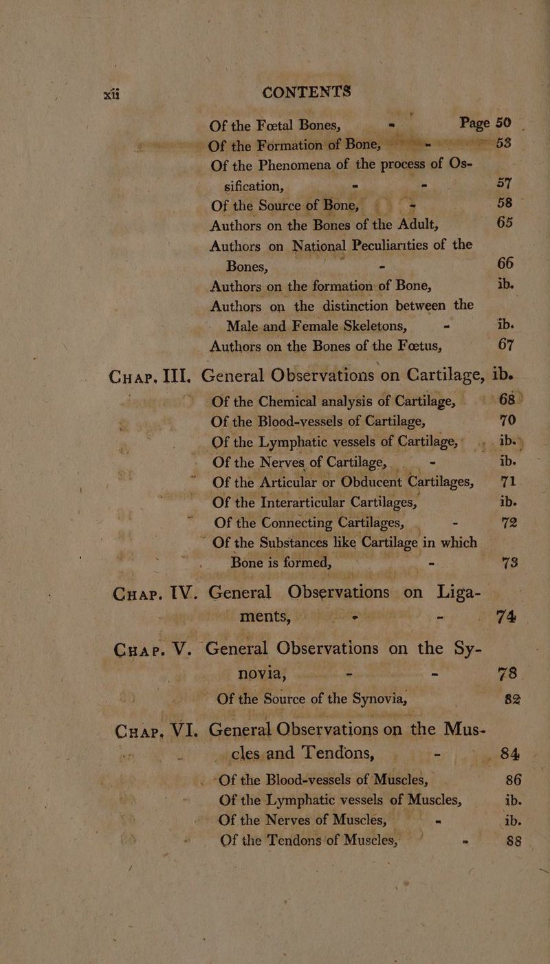 Of the Foetal Bones, = __ Page 50 Of the Formation of Bone, — PH. xcocmumannn GS Of the Phenomena of the process of Os- sification, « ed 57 Of the Source of E Bone, (> = 58 - Authors on the Bones of the Adult, 65 Authors on National Peculiarities of the Bones, “ 66 Authors on the formation of Bone, ib. Authors on the distinction between the Male and Female Skeletons, ~ ib. Authors on the Bones of the Feetus, mivi Cuar. uh General Observations on Cartilage, ib. ik Of the Chemical analysis of Cartilage, | 68) Of the Blood-vessels of Cartilage, 70 Of the Lymphatic vessels of Cartilage, Ab.) Of the Nerves of Cartilage, = ib. Of the Articular or Saat Cartilages, val Of the Interarticular Cartilages, ib. Of the Connecting Cartilages, | = 72 “ Of the Substances like Cartilage i in which Bone i is formed, ihe - eae Cuar. IV. General Observations on Liga- iL ments, ):chaxhidincndss - 74 Cuar p. V. “General Observations on ihe he novia, de 2 73. Of the Source of the Synovi 82 Cuap, Vi, General Observations on the Mus- i cles and Tendons, — - 84, -Of the Blood-vessels of Muscles, 86 Of the Lymphatic vessels of Muscles, ib. Of the Nerves of Muscles, Bars ib. Of the Tendons of Muscles, — = See