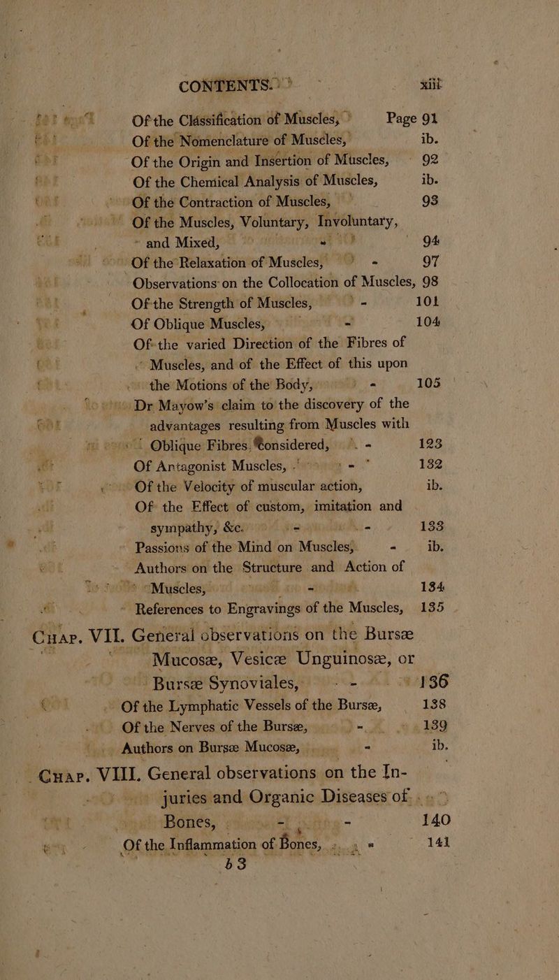 CONTENTS) Sait REE wet Of the Classification of Muscles, Page 91 _ Bes Of the ‘Nomenclature of Muscles, ib. ee Of the Origin and Insertion of Muscles, © 92 Of the Chemical Analysis of Muscles, ib. ea Of the Contraction of Muscles, =| 98 E Of the Muscles, Voluntary, eee: » and Mixed, at Ute QA Of the Relaxation of Muscles, oO . 97 Observations: on the Collocation of Muscles, 98 Of-the Strength of Muscles, — = 101 Of Oblique Muscles, are thy 104 Of-the varied Direction of the Fibres of ge | Muscles, and of the Effect of this upon Bet: - the Motions of the Body, ' } ie 105 Dr Mayow’s claim to the discovery of the advantages resulting from Muscles with “ Oblique Fibres, @onsidered, *. - 123 Of Antagonist Muscles, > >= == 182 Wor «Of the Velocity of muscular action, ib. . Of the Effect of custom, imitation and sympathy, &. ss = uo 133 Passions of the Mind on Muscles} - ib. Bot hag sign on the Structure and Action of j aMusclesyii'1c ewe ator) a 134 Gh ~ References to Engravings of the Muscles, 135 Cuap. VII. Genes al observations on the Bursz “Mucose, Vesice Unguinose, or Burse Synoviales, -- 136 , 0 -. Of the Lymphatic Vessels of the Burs, 138 Of the Nerves of the Burse, = -.. . 139 _ Authors on Burse Mucose, .. = ib. _Cqwap. vee General observations on 1 the In- i 0g and Magan Diseases of... ” : GES: wai EL serht gy - 140 git Of the Inflammation of Bas Soh * | 141 68