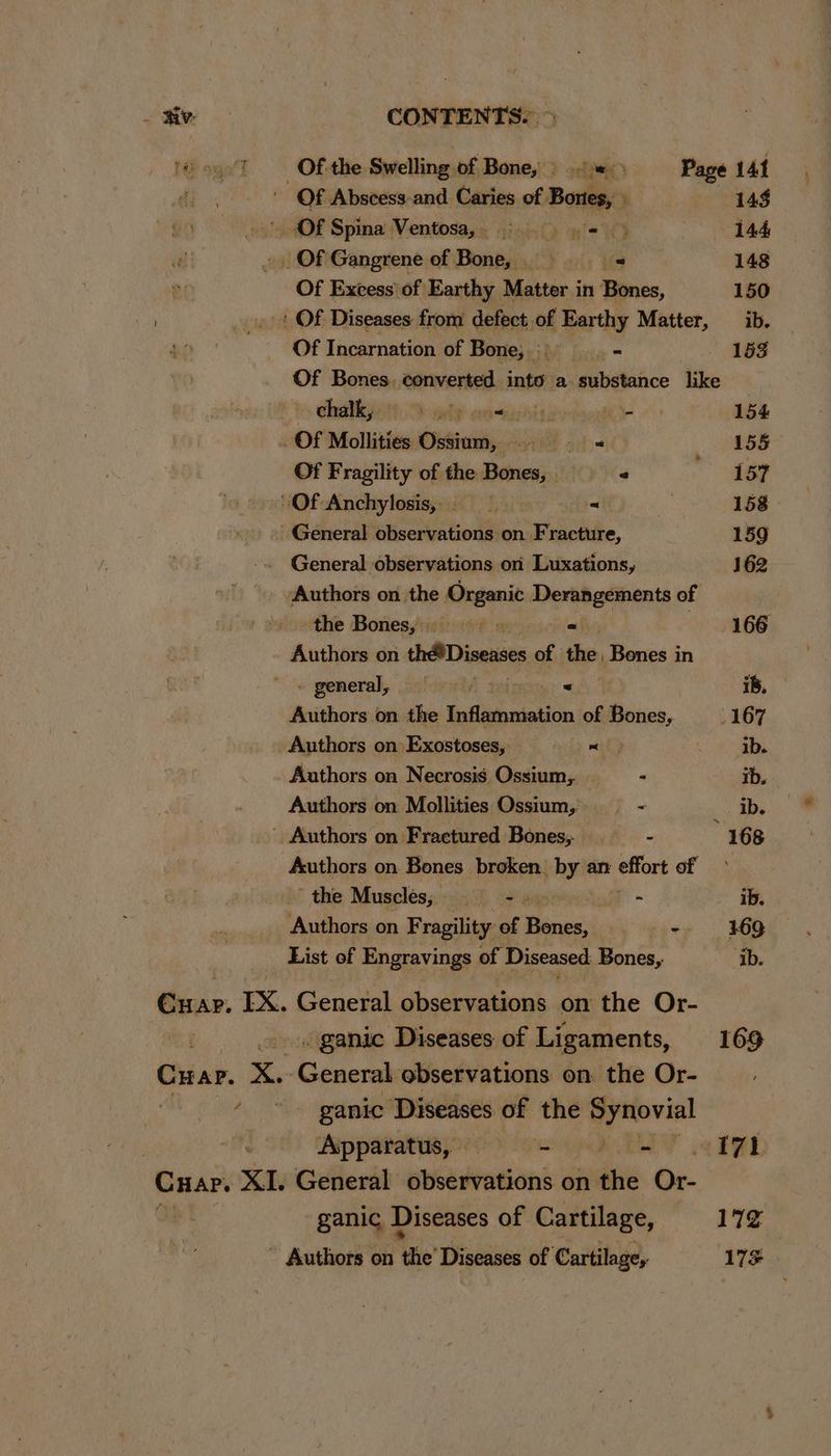 Of Abscess-and Caries of Bones, . 144 ' <Of Spina Ventosa,. = = 144 _. Of Gangrene of Bone, _ _ 148 Of Excess’ of Earthy Matter in Bones, 150 + Of Diseases from defect of Earthy Matter, ib. Of Incarnation of Bone, = 153 Of Bones. converted into a substance like CoA i54.D ede eosawatis The 154 Of Mollities Ossium, > « 155 Of Fragility of the Bones, / 157 “Of Anchylosis, = 158 General observations on. Fracture, 159 General observations on Luxations, 162 Authors on the franc Derangements of the Bones, = 166 Authors on thé Diseases of the, Bones in - general, dc ioral teinay, © Authors on the Inflammation of Bones, 167 Authors on Exostoses, == =< ° ib. Authors on Necrosis Ossium,. . ib. Authors on Mollities Ossium, — - ib. ' Authors on Fraetured Bones; —s_ - ” 168 Authors on Bones broken. chy an effort of the Muscles, 1h ors - ib. Authors on Fragility. of Brace! - 169 List of Engravings of Diseased Bones, ‘ib. Caris. EX. General observations on the Or- . ganic Diseases of Ligaments, 169 Cuar. x. ecwn observations on the Or- - ganic Diseases of the epetovil : Apparatus, = =—- - . 171 ‘Cuar. XI. General observations on iti Or- ganic Diseases of Cartilage, 17% Authors on ‘the’ Diseases of Cartilage, CONTENTS. > 17s |