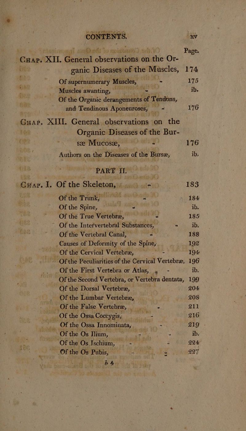 ; og) seems Yo rio bbartty') ody iC . Page. | Guar. XIL. et Shueciahilee onthe Or- Oe ganic. Diseases of the Muscles, 174 . m Of supernumerary Muscles, ies z - 175° ae Muscles’ awanting, Hah pay ib. a Of the Organic derangements of Tendons, and Tendinous Aponeuroses, a on 176 Guae. XIU Giieaal ‘observations on the ” Organic Diseases of the Bur- see Mucosz, dineatusieie 176 Authors on the Sos of the Bursee, ib, PART i. Guar. mt Of the Skeleton, ee ohetO 183 of the Prmie ee Owe 184 _ Of the Spine, i nudes: Bute: ib. ‘Of the True Vertebre, diddaxioige lid 185 ~ Of the Intefvertebral Substances, = ib. Of the Vertebral Canal, yak ay 188 Causes of Deformity of the spel | 192 za | > Of the Cervical Vertebree, ee Foren ede - Othe Peculiarities of the Cervical Vertebra, 196 ea ete ue First Vertebra or Atlas, > ib. | Of the Second Vertebra, or Ver tebra dentata, 199 of the Dorsal Vertebre, — 204 )_ OO tthe Lumbar Vertebre, 8 =-—s—“‘i«é‘é«é 8S nese _ Of the False ‘Vertebre, es ee ‘oes OTs Of the Ossa Coctygis, cme 216 ad Of the Ossa Innominata, pps 219 - -Ofthe Os Ilium, == A ib. ‘Of the Os Ischium, — - Pte - 224) “Of the Os Pubis, og 887 be Pie ye