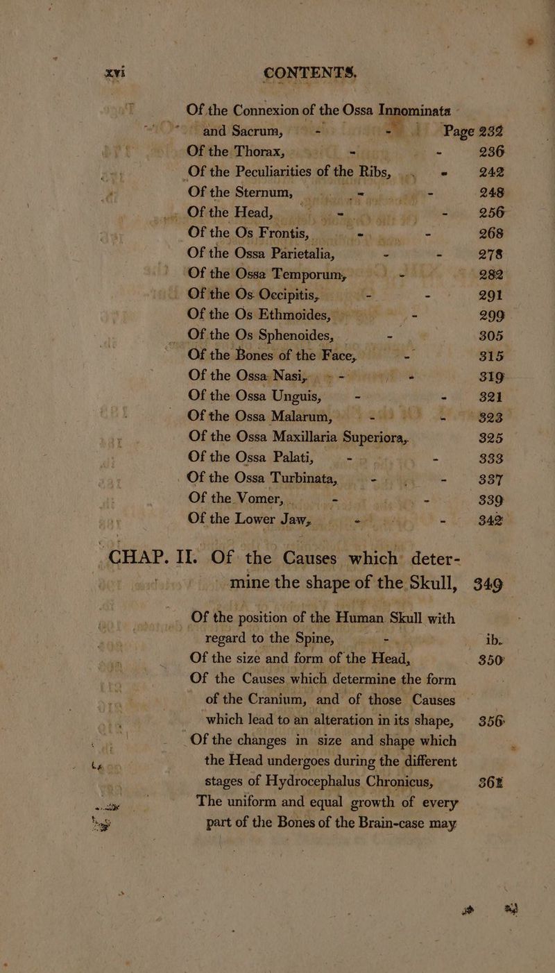 i Of, the Connexion of the Ossa Tnnominata *)- and Sacrum, = = Page 232 Of the Thorax, ti = os 236 _Of the Peculiarities of the Ribs, a 242 Of the Sternum, | ga ee 2 alae 248 an Kotthe Head, iiiar ties ie ua wae Momiin. 256 Ofthe Os Frontis, - ~—- 268 Of the Ossa Parietalia, - —- 278 Of the Ossa Temporum, == + 282 Of the Os Occipitis, —- . 291 Ofthe Os Ethmoides, =—————s«s 299 Of the Os Sphenoides, ey 305 Of the Bones of the Face, = 315 Of the Ossa: Nasi,» - foe 319 Of the Ossa Unguis, ~ 3 - 321 Of the Ossa Malarum, =) 5 S828 Of the Ossa Maxillaria Superiora,. 325 Of the Ossa Palati, ne pe: ee 333 Of the Ossa Turbinata, - ~ 8387 Of the Vomer, . - i - | 339 Of the Lower Jaw, feet ory, “ 342 CHAP, i OF the Camses oe deter- mine the shape of the Skull, 349 Of the position of the Human Skull with | regard to the Spine, oe ib. Of the size and form of the Heal, 350° Of the Causes which determine the form of the Cranium, and of those Causes — | which lead to an alteration in its shape, 356 ia or Of the changes in size and shape which stages of Hydrocephalus Chronicus, The uniform and equal growth of every part of the Bones of the Brain-case may