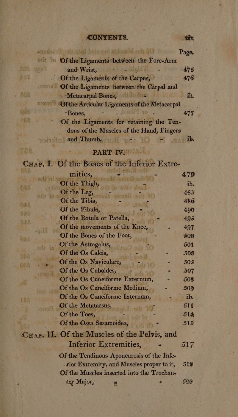 | and ‘Thumbs )h qa. iC) eS PART IV.» Car. I. Of the Bones of the: Inferior Extre- Mitics, - a aaa 479 _ Of the Thigh, : meg eet ab. “Of the a aRathaaartl one ia 485 pk niente 486 Of the Fibula, + ain 490 Of the Rotula or Patella, os “ 495 Of the movements of the Knee, | 4 497 Of the Bones of the Foot, os $00 . OF the Astragalus, ge Ge IR 501 ws Of the Os Oana aca ue 508 Of the Os Nayiculare, : - ‘ “4 - 505 Of the Os Cuboides, pats . 5OY Of the Os Caneiforme Externum, - 508 Of the Os Cunciforme Medium, co 509 Of the Os Cuneifor me Internum, 4 ab. “Of the Metatarsus, wat i ecrke QOS . 51i _ Of the Toes, aa a 514 Ot the Ossa. Bearndiden : + 515 “sax thoes Pork. oth hotrayst elon AO o-. Pape, ' Jo Of the Ligaments between the Fore-Arm and- Wrist, +N jhaaiied - ANS Of the Ligaments of the arpig0 | 476 - Of the Ligaments between’ the Carpal and “Metacaipal Bones, &amp; ib. SF ‘the Articular 6 ae a ofthe prgnnen -Bones, dechegainey “ 477 Of the Ligaments’ for retaining’ the Ten- dons of the Muscles of the Hane, a Inferior Extremities, “ 517 Of the Tendinous Aponeurosis of the Infe~ -rior Extremity, and Muscles proper to it, 518 Of the Muscles inserted into the Trochan- _ ter Major, Pl > 5290