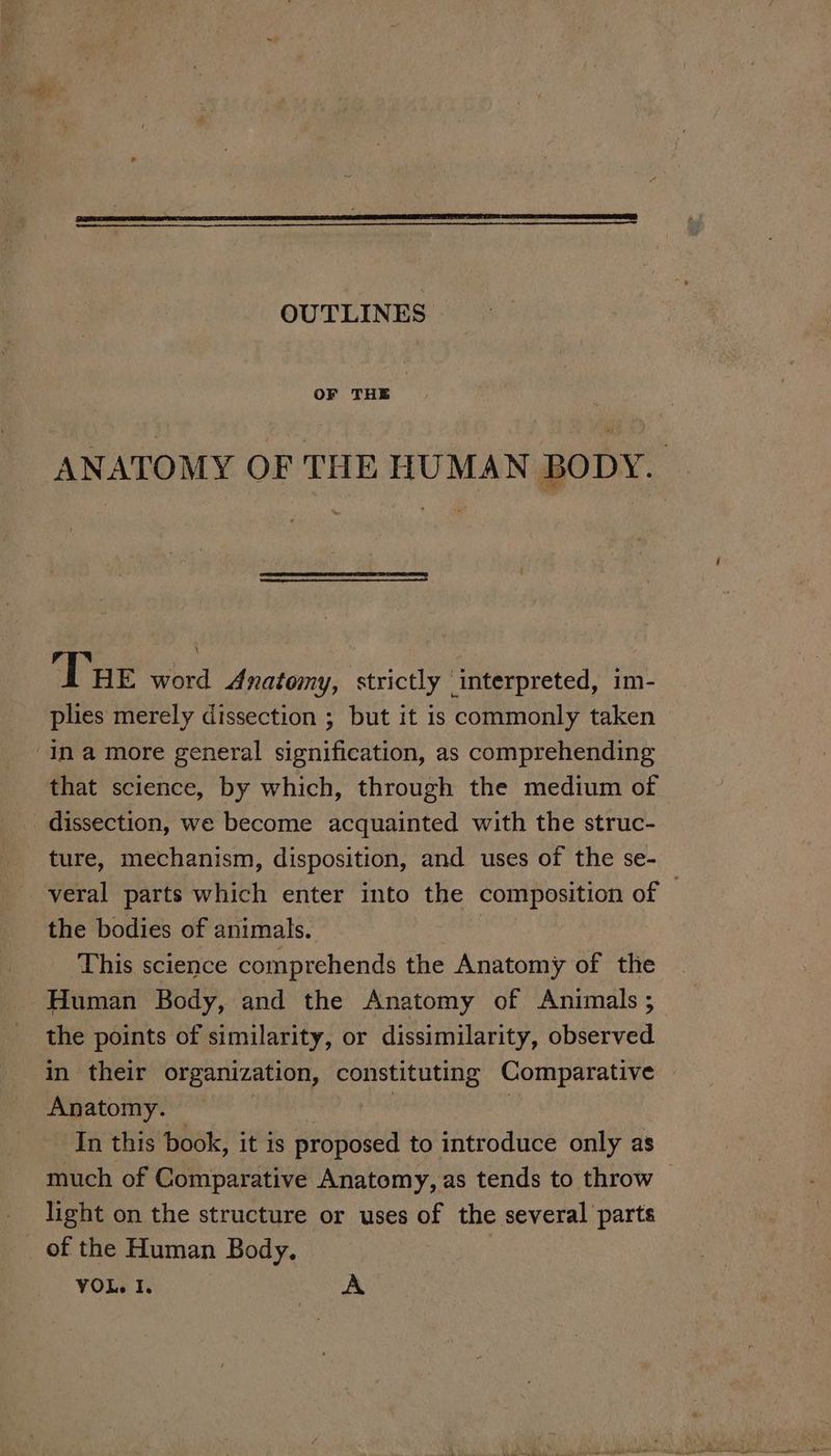 OUTLINES OF THE ANATOMY OF THE HUMAN BODY. Tre word Anatomy, strictly interpreted, 1m- plies merely dissection ; but it is commonly taken in a more general signification, as comprehending that science, by which, through the medium of dissection, we become acquainted with the struc- ture, mechanism, disposition, and uses of the se- veral parts which enter into the composition of © the bodies of animals. | This science comprehends the Anatomy of the Human Body, and the Anatomy of Animals ; the points of similarity, or dissimilarity, observed in their organization, Agtabateapion Comparative | Anatomy. In this book, it is proposed to introduce only as much of Comparative Anatomy, as tends to throw ~ light on the structure or uses of the several parts of the Human Body.