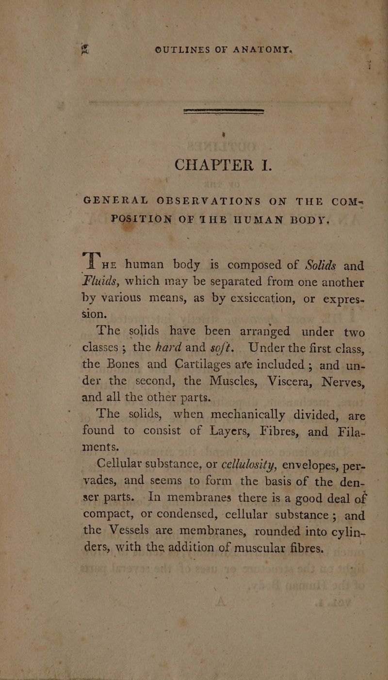 we - OUTLINES OF ANATOMY, CHAPTER L. GENERAL OBSERVATIONS ON THE COM- rege ex OF THE HUMAN BODY. aye human body is a cai of Solids and Fluids, which may be separated from one another by various means, as by exsiccation, or expres- sion. The solids have been arranged under two the Bones and Cartilages are included; and un- der the second, the Muscles, Viscera, } Nerves, and all the other parts. The solids, when Bee calls divided, are found to consist of Layers, F ibres, and Fila- ments. Cellular substance, or cellulosity, envelopes, per- vades, and seems to form the basis of the den- ser parts. In membranes there is a good deal of compact, or condensed, cellular substance; and the Vessels are membranes, rounded into cylin- ders, with the addition of musculan fibres.