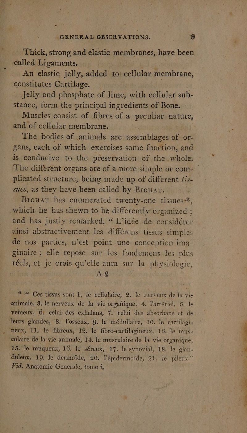 ‘Thick, strong and elastic membranes, have been called Ligaments, _ Jelly and phosphate of lime, with cellular sub- stance, form the principal ingredients of Bone. | Muscles consist of fibres of a peculiar nature, _ The bodies of animals are assemblages of or- gans, each of which exercises some function, and is conducive to the preservation of the whole. plicated structure, being made up of different t18- sues, as they have been called by Bicuar. Bicuar has enumerated twenty-one tissues*, which he has shewn to be differently organized : and has justly remarked, “‘ L’idée de considérer ainsi abstractivement les différens tissus simples ginaire ; elle repose sur les fondemens les plus réels, et je creis qu’elle aura sur la physiologic, Avg _* « Ces tissus sont 1. le cellulaire, 2. le nerveux de la vie 15. le muqueux, 16. le séreux, 17. le synovial, 18. le glan- duleux, 19. le dermpide, 20. Pépidermoide, 2h): te” piléux.” Vid. Anatomie Generale, tome i,