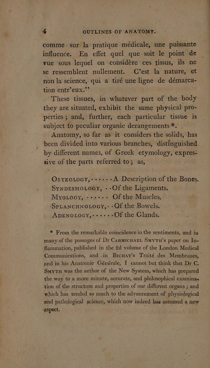 comme sur la pratique médicale, une puissante influence. En effet quel que soit le point de vue sous lequel on considére ces tissus, ils ne se ressemblent nullement. C’est la nature, et non la science, qui a tiré une ligne de démarca- tion entr’eux.”’ | | } These tissues, in whatever part of ‘the body: they are situated, exhibit the same physical pro- perties; and, further, each particular tissue is subject to peculiar organic derangements *. Anatomy, so far as it considers the solids, has been divided into various branches, distinguished by different names, of Greek etymology, expres- sive of the parts referred to; as, | OstroLocy,:++:--A Description of the Bones. SynpEsmMoLoeGy, --Of the Ligaments. Myotocy, ---+-+ Of the Muscles, -‘SpLANCHNOLOGY,- -Of the Bowels. ADENOLOGY,--+----Of the Glands. * From the remarkable coincidence in the sentiments, and in many of the passages of Dr CaRMICHAEL Smytu’s paper on In- flammation, published in the 2d volume of the London Medical Communications, and-in Bicuat’s Traité des Membranes, and in his Anatomie Générale, I cannot but think that Dr C. ‘Smyrus was the author of the New System, which has prepared the way to a more minute, accurate, and philosophical examina, tion of the structure and properties of our different organs sand _ which has tended so much to the advancement of physiological | and pathological science, which now indeed has assumed a new -aspect. 1