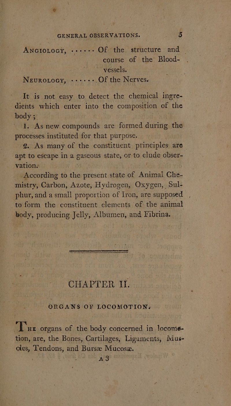 GENERAL OBSERVATIONS. Boe: ANGIOLOGY, «++: Of the structure and — | course of the Blood- 3 vessels. - Nevrotocy, ------.Of the Nerves. It is not easy to detect the chemical ingre- dients which enter into the composition of the body ; | | ' 1. As new cornpounds are formed durine the processes instituted for that purpose. | g. As many of the constituent principles are apt to escape in a gaseous state, or to elude pe vation. ; According to the present state of Animal Che- mistry, Carbon, Azote, Hydrogen, Oxygen, Sul- phur, and a small proportion of Iron, are supposed to form the constituent elements of the animal body, producing Jelly, Albumen, and Fibrina. CHAPTER II. ORGANS OF LOCOMOTION. Tur organs of the body concerned in locome- tion, are, the Bones, Cartilages, Ligaments, Mus- cies, Tendons, and Bursze Mucosz. A3