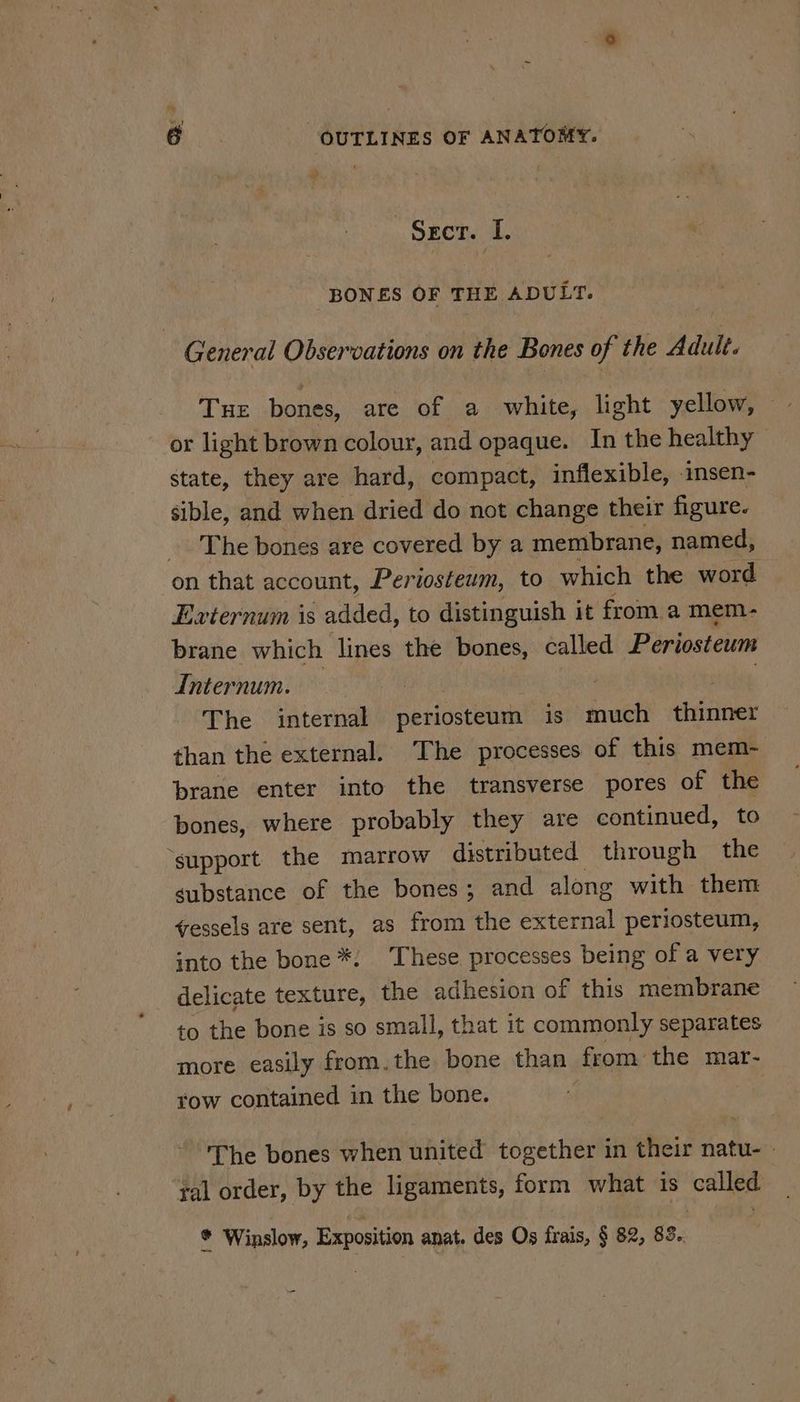 Secr. I, BONES OF THE ADULT. General Observations on the Bones of the Adult. or light brown colour, and opaque. In the healthy state, they are hard, compact, inflexible, insen- sible, and when dried do not change their figure. The bones are covered by a membrane, named, on that account, Periosteum, to which the word Exvternum is added, to distinguish it from a mem- brane which lines the bones, called Periosteum dInternum. The internal periosteum is much iit than the external. The processes of this mem- brane enter into the transverse pores of the bones, where probably they are continued, to ‘support the marrow distributed through the gubstance of the bones; and along with them vessels are sent, as from the external periosteum, into the bone *. These. processes being of a very delicate texture, the adhesion of this membrane to the bone is so small, that it commonly separates more easily from.the bone than from the mar- row contained in the bone. The bones when united together in their natu- - yal order, by the ligaments, form what is called * Winslow, Exposition anat. des Os frais, § 82, 83..