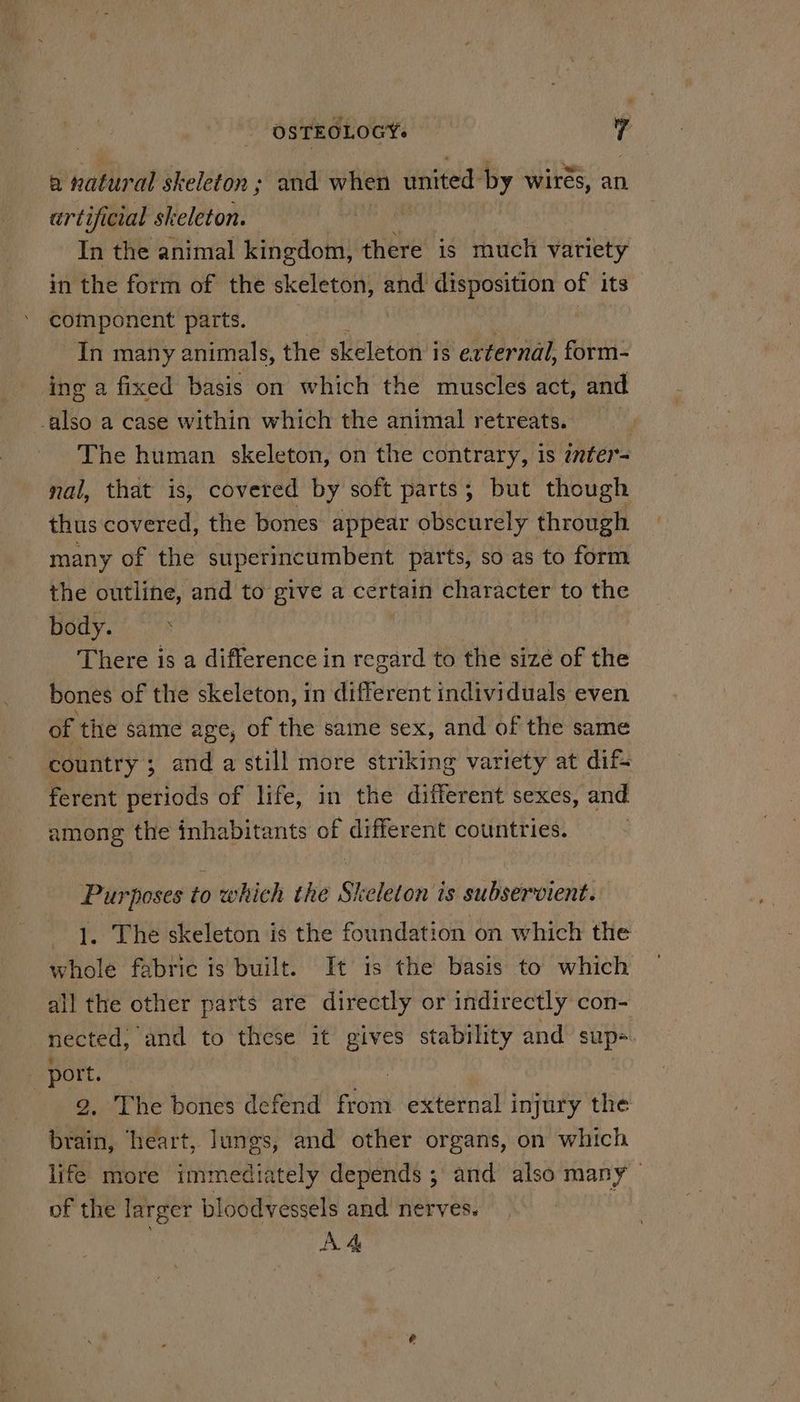 OSTEOLOGY. 7 a natural skeleton ; and when united by wires, an artificial skeleton. In the animal kingdom, there is much variety in the form of the skeleton, — disposition of its component parts. In many animals, the skeleton i is external, form- ing a fixed basis on which the muscles act, and -also a case within which the animal retreats. , The human skeleton, on the contrary, is inter- nal, that is, covered by soft parts; but though thus covered, the bones appear obscurely through many of the superincumbent parts, so as to form the outline, and to give a certain character to the Body. There is a difference in regard to the sizé of the bones of the skeleton, in different individuals even of ‘the same age, of the same sex, and of the same country ; and a still more striking variety at dif ferent periods of life, in the different sexes, and among the inhabitants oh, different countries. Purposes to which the Skeleton is subservient. 1. The skeleton is the foundation on which the whole fabric is built. It is the basis to which all the other parts are directly or indirectly con- nected, ‘and to these it gives stability and sup=. port. | 2. The bones defend from external injury the brain, heart, lungs, and other organs, on which life more immediately depends ; and also many of the larger bloodvessels and nerves. |
