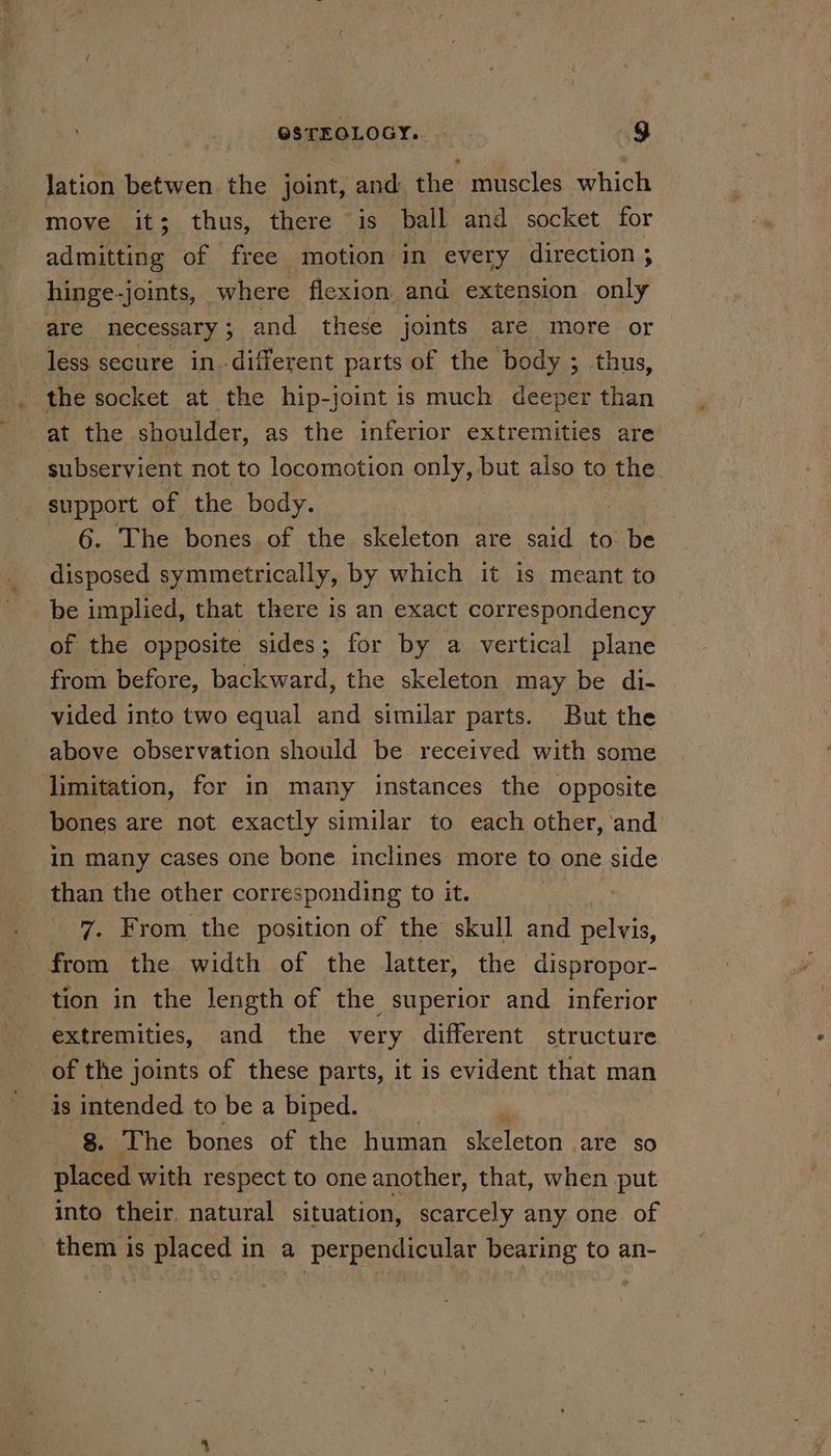 lation betwen the joint, and the muscles which move it; thus, there is ball and socket for admitting of free motion’ in every direction ; hinge-joints, where flexion and extension only are necessary; and these joits are more or less secure in.-different parts of the body ; thus, the socket at the hip-joint is much deeper than at the shoulder, as the inferior extremities are subservient not to locomotion only, but also to ene. support of the body. 6. The bones of the skeleton are said to be disposed symmetrically, by which it is meant to be implied, that there is an exact correspondency of the opposite sides; for by a vertical plane from before, backward, the skeleton may be di- vided into two equal and similar parts. But the above observation should be received with some limitation, for in many instances the opposite bones are not exactly similar to each other, ‘and in many cases one bone inclines more to one side than the other corresponding to it. ' 7. From the position of the skull and Bova. from the width of the latter, the dispropor- tion in the length of the superior and inferior extremities, and the very different structure of the joints of these parts, it is evident that man 8. The bones of the human skeleton are SO placed with respect to one another, that, when put into their. natural situation, scarcely any one of them is placed in a perpendicular bearing to an-