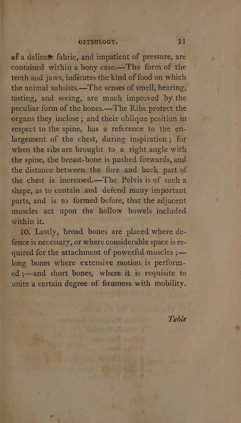 ef a delicate fabric, and impatient of pressure, are contained within a bony case.—The form of the teeth and jaws, indicates the kind of food on which the animal subsists.—The senses of smell, hearing, tasting, and seeing, are much improved by the peculiar form of the bones.—The Ribs protect the organs they inclose ; and their oblique position in respect to the spine, has a reference to‘ the en- largement of the chest, during inspiration ; for when the ribs are brought to a right angle with the spine, the breast-bone is pushed forwards, and the distance between the fore and back part of the chest is increased.—The Pelvis 1s of such a / shape, as to contain and defend many important parts, and is so formed before, that the adjacent muscles act upon the hollow bowels included within it. | 10. Lastly, broad bones are placed where de. fence is necessary, or where considerable space is re-_ quired for the attachment of powerful muscles ;— long bones where extensive motion is perform- ed ;—and short bones, where it is requisite to ‘unite a certain degree of firmness with mobility. Table