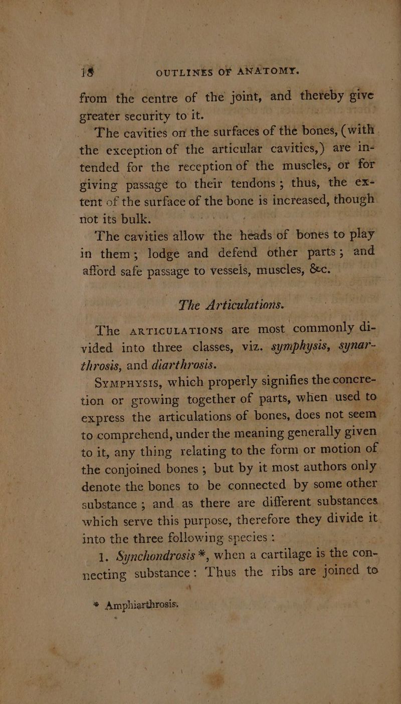 from’ the’ centre’ of thé joint, and thereby give greater security to it. : The cavities on the surfaces of the bones, (with , the exception of the articular cavities,) are in- tended for the reception of the muscles, or for giving passage to their tendons ; thus, the ex- tent of the surface of the bone is increased, though not its bulk. | The cavities allow the netids of bones to play in them; lodge and defend other parts; and afford safe passage to vessels, muscles, Sc. Ti he Articulations. The ARTICULATIONS are most ‘commonly i vided into three classes, viz. symphysis, $ Whar throsis, and diarthrosis. | Sympuysis, which properly signifies the coats tion or growing together of parts, when used to express the articulations of bones, does not seem. to comprehend, under the meaning generally given to it, any thing relating to the form or motion of the conjoined bones; but by it most authors only denote the bones to be connected by some other substance ; and as there are different substances, which serve this purpose, therefore they divide it. into the three following species: Os ease 1. Synchondrosis *, when a cartilage is the con- necting substance : Thvs the ribs are. joined to f ™ Amphiarthrosis. *
