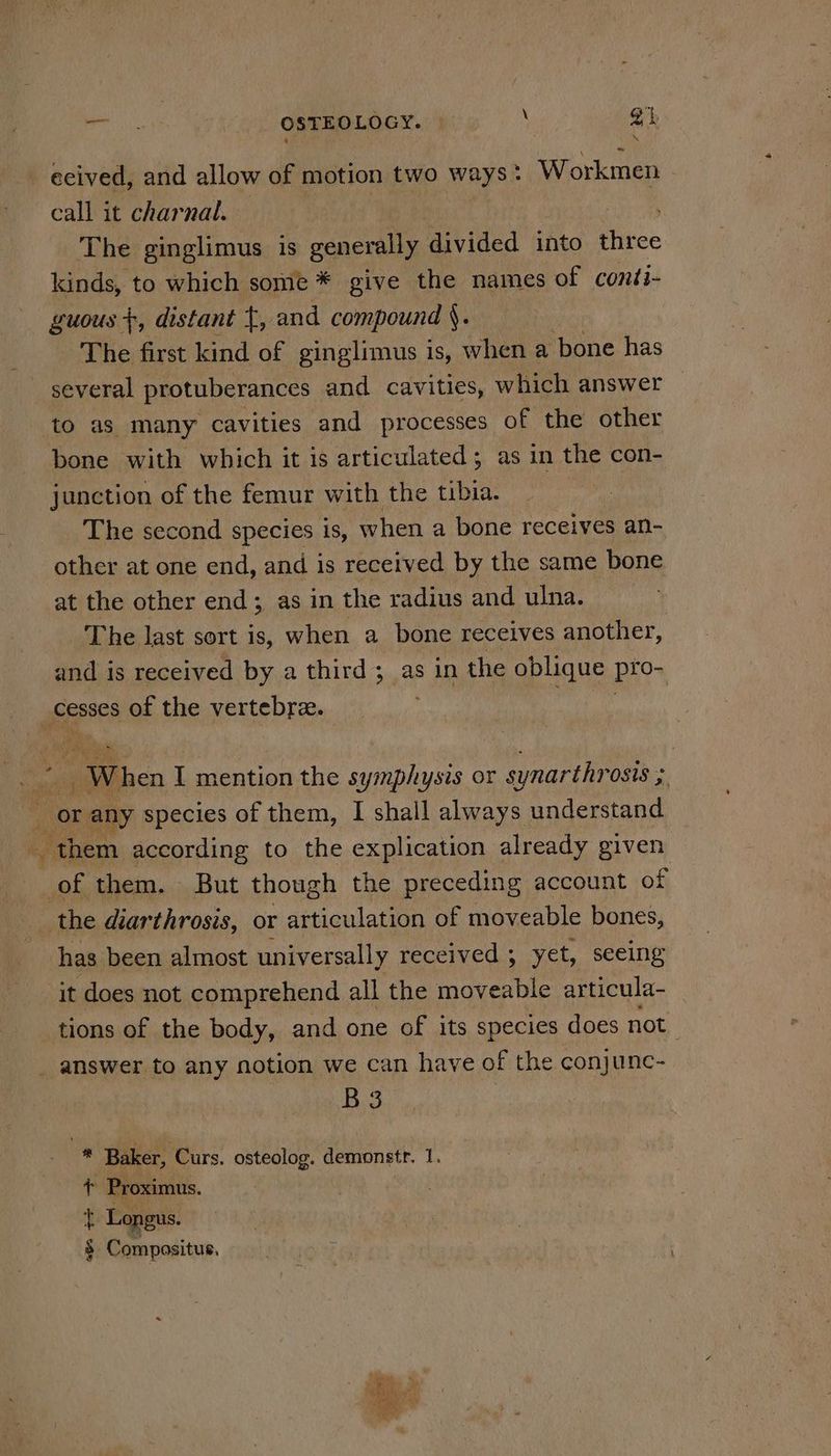 cme OSTEOLOGY. © Yi gt, ecived, and allow of motion two ways: Workmen - call it charnal. The ginglimus 1s generally divided into ies kinds, to which some * give the names of conti- guous +, distant t, and compound §. The first kind of ginglimus is, when a bone has several protuberances and cavities, which answer to as many cavities and processes of the other bone with which it is articulated; as in the con- junction of the femur with the tibia. The second species 1s, when a bone receives an- other at one end, and is received by the same bone at the other end; as in the radius and ulna. The last sort is, when a bone receives another, and is received by a third; as in the oblique pro- mae of the vertebre. | nen I mention the symphysis or synarthrosis ; | ES or any species of them, I shall always understand them according to the explication already given of them. But though the preceding account of the diarthrosis, or articulation of moveable bones, has been almost universally received ; yet, seeing it does not comprehend all the moveable articula- tions of the body, and one of its species does not _ answer to any notion we can have of the conjunc- B.S i Baker, Curs. osteolog. demonstr, 1. + Proximus. t Longus. 3 Compositus, oa Ls “a rags Para 9
