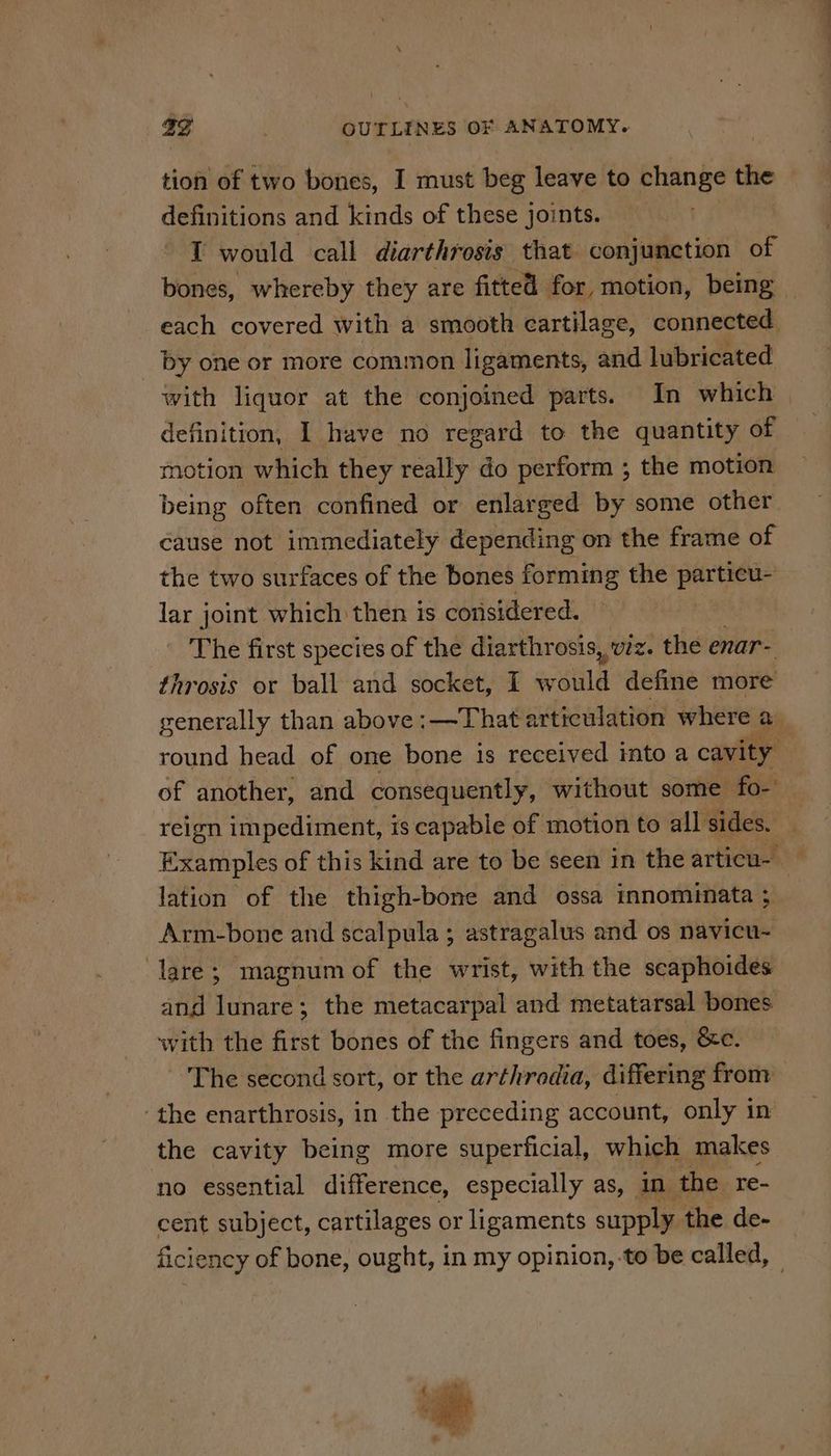 tion of two bones, I must beg leave to change the definitions and kinds of these joints. I would call diarthrosis that conjunction of bones, whereby they are fitted for, motion, being each covered with a smooth cartilage, connected by one or more common ligaments, and lubricated with liquor at the conjoined parts. In which definition, I have no regard to the quantity of motion which they really do perform ; the motion being often confined or enlarged by some other éause not immediately depending on the frame of the two surfaces of the bones forming the particu- lar joint which then is considered. The first species of the diarthrosis, viz. the enar- throsis or ball and socket, I would define more generally than above:—Thata articulation where a round head of one bone is received into a cavity , of another, and consequently, without some fo- reign impediment, is capable of motion to all sides. £ xamples of this kind are to be seen in the articu- | lation of the thigh-bone and ossa innominata ; : Arm-bone and scalpula ; astragalus and os navicu- lare; magnum of the wrist, with the scaphoides and lunare; the metacarpal and metatarsal bones with the first bones of the fingers and toes, &c. The second sort, or the arthrodia, differing from ‘the enarthrosis, in the preceding account, only in the cavity being more superficial, which makes no essential difference, especially as, in the re- cent subject, cartilages or ligaments supply the de- ficiency of bone, ought, in my opinion, to be called, { cit, # ’ we #