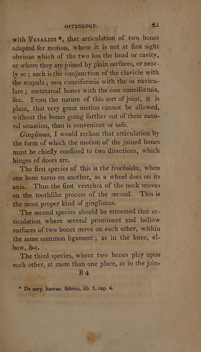 with Vesa.ius *, that articulation of two bones adapted for ae where it 1s not at first sight obvious which of the two has the head or cavity, or where they are joined by plain surfaces, or neat- ly so; such is the conjunction of the clavicle with the scapula ; ossa cuneiformia with the os navicu- fare. 5 metatarsal bones with the ossa cuneiformia, &amp;c. From the nature of this sort of joint, it is plain, that very great motion cannot be allowed, without the bones going farther out of their natu- ral situation, than is convenient or safe. | Ginglimus, I would reckon that articulation by the form of which the motion of the joined bones must be chiefly confined to two (Oa which hinges of doors are. The first species of this is the ¢rochoides, when one bone turns on another, as a wheel does on its axis. ‘Thus the first vertebra of the neck moves ik, the toothlike process of the second. ‘This is the most proper kind of ginglimus. | ‘The second species should be esteemed that ar- ticulation where several prominent and hollow surfaces of two bones move on each other, within the same common ligament; as in the knee, cl- how, &amp;c. The third species, where two bones play upon each other, at more than one place, as in the join- B4