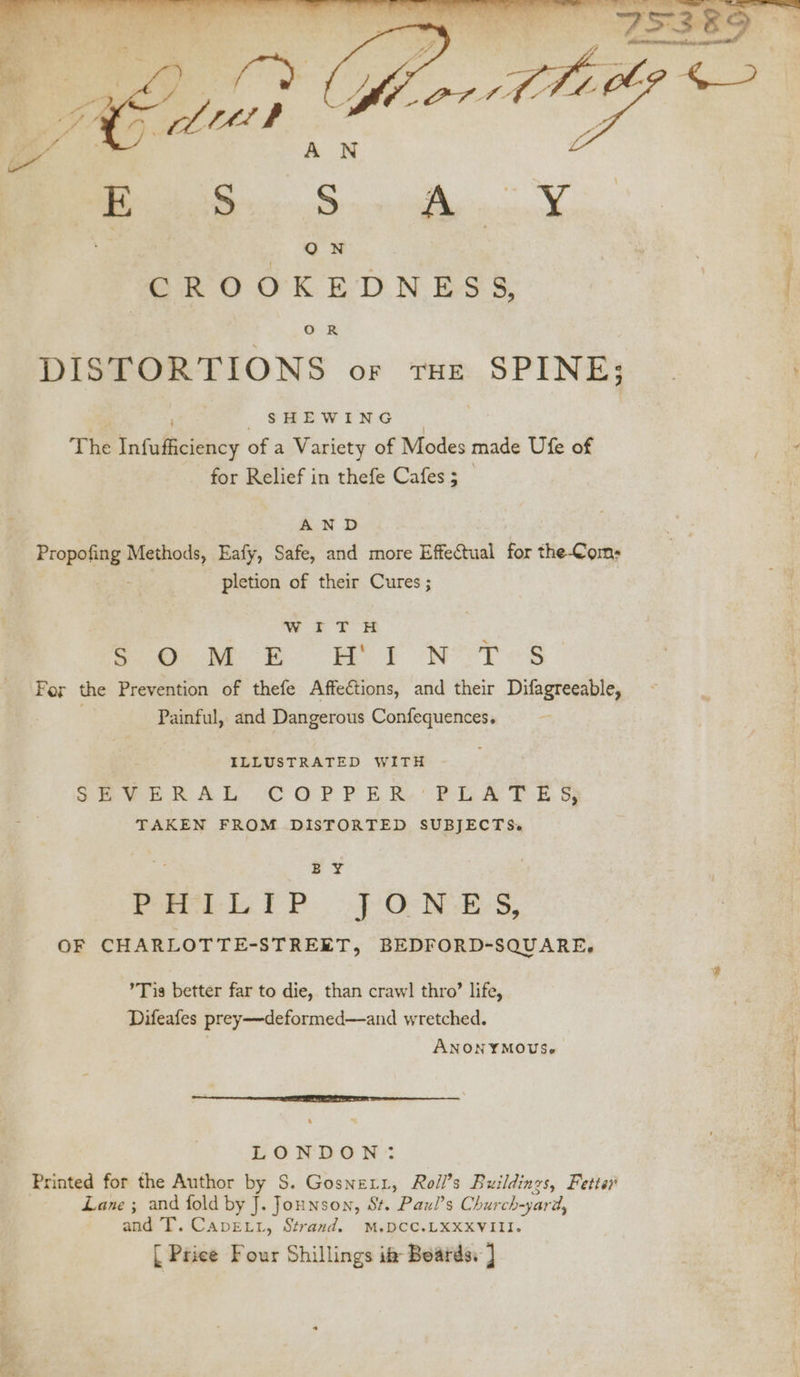 The Infufficiency of a Variety of Modes made Ufe of . for Relief in thefe Cafes; 3 | AND Propofing Methods, Eafy, Safe, and more Effectual for the-Com; ; pletion of their Cures ; WITH neue ©. i i NST <s For the Prevention of thefe Affections, and their Difagreeable, | Painful, and Dangerous Confequences. ILLUSTRATED WITH SPURRAL COPPER. PLATE. Ss TAKEN FROM DISTORTED SUBJECTS. : oe | PHILIP 7 ONES, OF CHARLOTTE-STREET, BEDFORD-SQUARE, Tig better far to die, than crawl thro’ life, Difeafes prey—deformed—and wretched. ; ANONYMOUS. LONDON): Printed for the Author by S. Gosnetr, Roll’s Buildings, Fetter Lane ; and fold by J. Jounson, St. Paul’s Church-yard, and T. Cavett, Strand. M.DCC.LXXXVIII. [| Price Four Shillings if Boards: ] er PA LOR ‘ek ie,