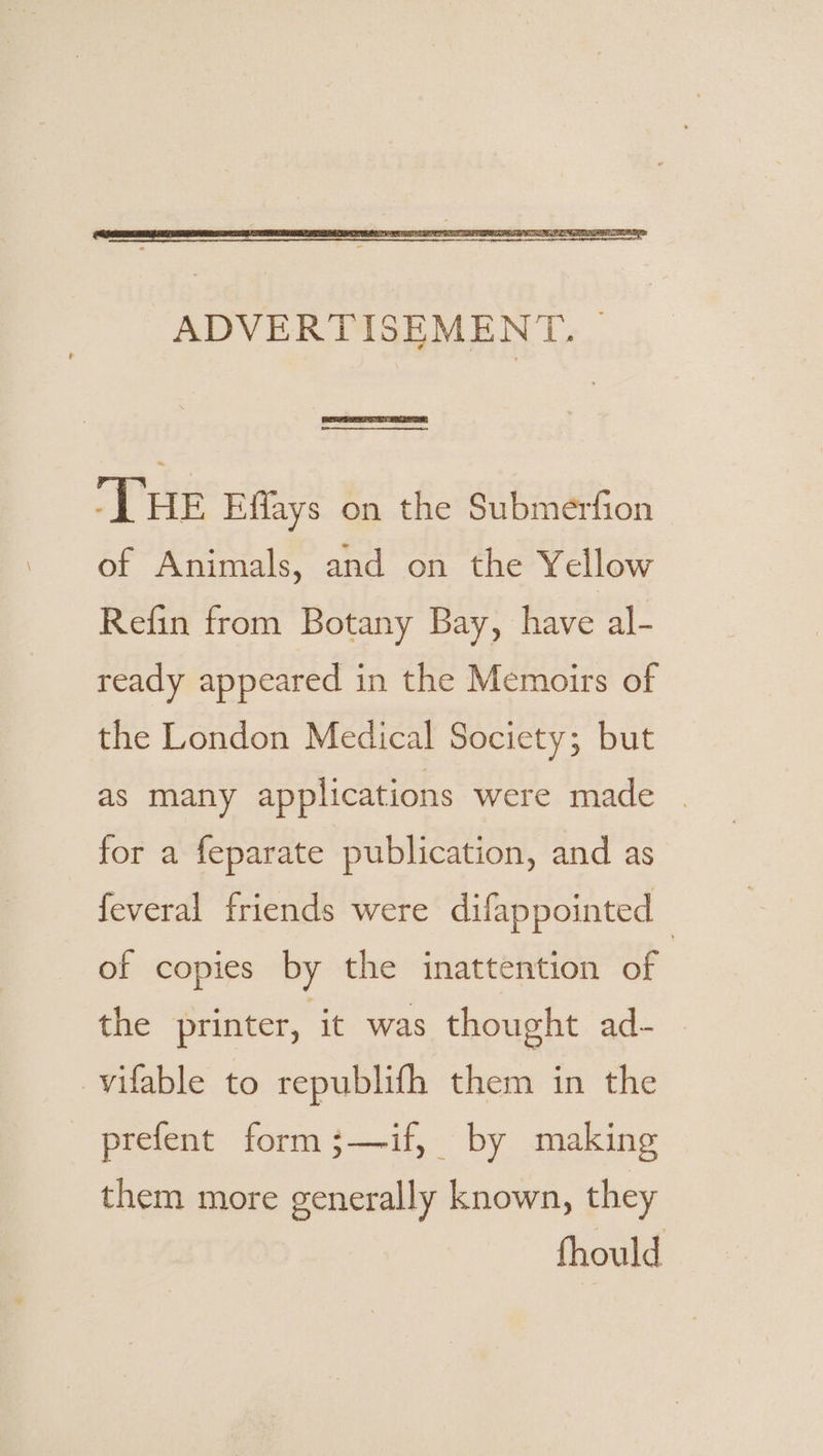 Fe ree THE Effays on the Submerfion of Animals, and on the Yellow Refin from Botany Bay, have al- ready appeared in the Memoirs of the London Medical Society; but as many applications were made . for a feparate publication, and as feveral friends were difappointed of copies by the inattention wag the printer, it was thought ad- _vifable to republifh them in the prefent form ;—if, by making them more generally known, they fhould