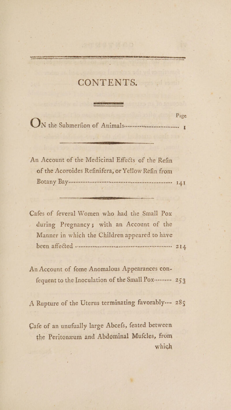 ‘An Account of the Medicinal Effe&amp;ts of the Refin of the Acoroides Refinifera, or Yellow Refin from Botany Bay TES ERD oe CE UE Oh, heehee Oe eae $m Cafes of feveral Women who had the Small Pox during Pregnancy; with an Account of the Manner in which the Children appeared to have Been affetted --+..ssssecssssseesees bereeninpasenreliegins An Account of fome Anomalous Appearances con- fequent to the Inoculation of the Small Pox--...-.-.. A Rupture of the Uterus terminating favorably-..- Cafe of an unufually large Abcefs, feated between the Peritoneum and Abdominal Mufcles, from which 214