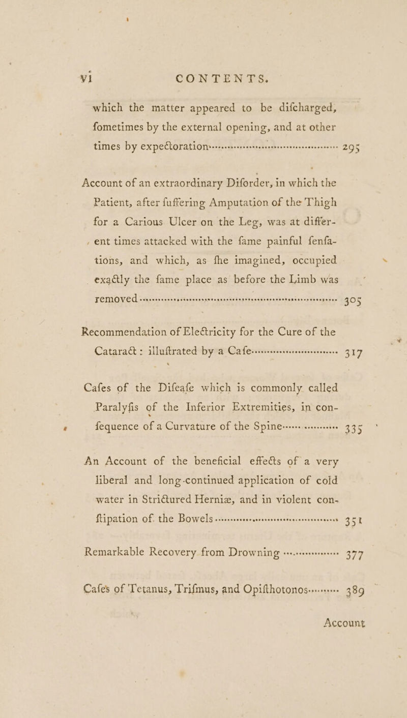 which the matter appeared to be difcharged, Account of an extraordinary Diforder, in which the Patient, after fuftering Amputation of the Thigh for a Carious Ulcer on the Leg, was at differ- ent times attacked with the fame painful fenfa- tions, and which, as fhe imagined, occupied - _ exactly the fame place as before the Limb was removed See esereesespeseveree SPOR RASH RTOSH TEESE HOHE SESE ERED eH HEED geeee 305 Recommendation of Eleétricity for the Cure of the Cataract : illuftrated by a Cafersseecsesereseerers 317 Cafes of the Difeafe which is commonly called Paralyfis of the Inferior Extremities, in con- fequence of a Curvature of the Spimes-res seseseeres 335 An Account of the beneficial effects of a very liberal and long-continued application of cold water in Strictured Herniz, and in violent con- ftipation of. the Bowels Gee &lt;eseeveeruabereccescecevatshas As ese ..3m4 Remarkable Recovery from Drowning err.erseeseenesees 377 Cafes of Tetanus, Trifmus, and Opifthotonos-..+++ 389 Account
