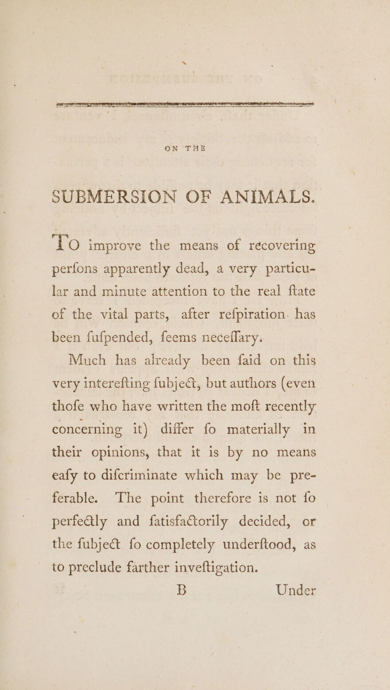 SUBMERSION OF ANIMALS. ‘TO improve the means of recovering perfons apparently dead, a very particu- lar and minute attention to the real ftate of the vital parts, after refpiration. has been fufpended, feems neceflary: Much has already been faid on this very interefting fubje@t, but authors (even thofe who have written the moft recently concerning it) differ fo materially in their opinions, that it is by no means eafy to difcriminate which may be pre- ferable. The point therefore is not fo | perfeGly and fatisfaCtorily decided, or the fubjec&amp;t fo completely underftood, as to preclude farther inveftigation. B Under